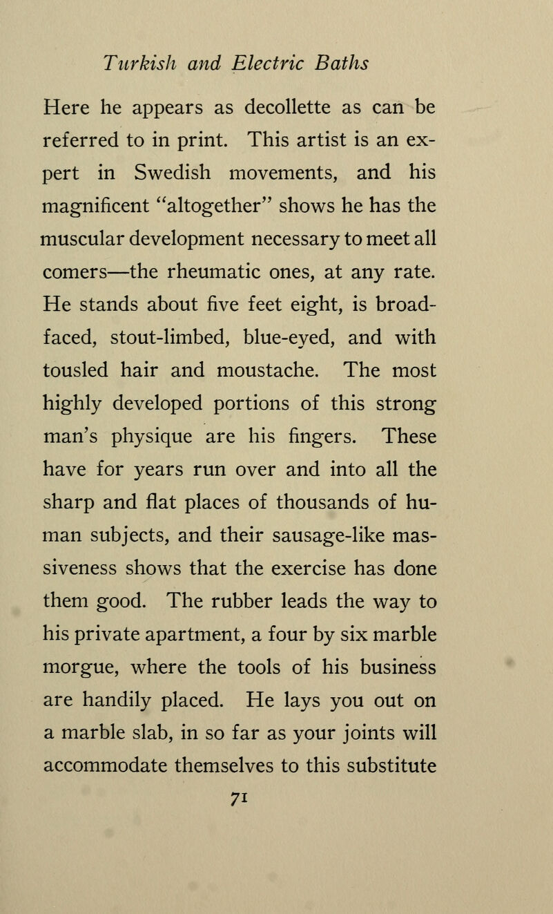 Here he appears as decollette as can be referred to in print. This artist is an ex- pert in Swedish movements, and his magnificent altogether shows he has the muscular development necessary to meet all comers—the rheumatic ones, at any rate. He stands about five feet eight, is broad- faced, stout-limbed, blue-eyed, and with tousled hair and moustache. The most highly developed portions of this strong man's physique are his fingers. These have for years run over and into all the sharp and flat places of thousands of hu- man subjects, and their sausage-like mas- siveness shows that the exercise has done them good. The rubber leads the way to his private apartment, a four by six marble morgue, where the tools of his business are handily placed. He lays you out on a marble slab, in so far as your joints will accommodate themselves to this substitute 7i