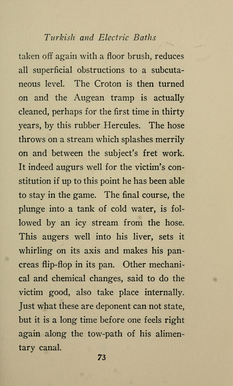 taken off again with a floor brush, reduces all superficial obstructions to a subcuta- neous level. The Croton is then turned on and the Augean tramp is actually cleaned, perhaps for the first time in thirty years, by this rubber Hercules. The hose throws on a stream which splashes merrily on and between the subject's fret work. It indeed augurs well for the victim's con- stitution if up to this point he has been able to stay in the game. The final course, the plunge into a tank of cold water, is fol- lowed by an icy stream from the hose. This augers well into his liver, sets it whirling on its axis and makes his pan- creas flip-flop in its pan. Other mechani- cal and chemical changes, said to do the victim good, also take place internally. Just what these are deponent can not state, but it is a long time before one feels right again along the tow-path of his alimen- tary canal.