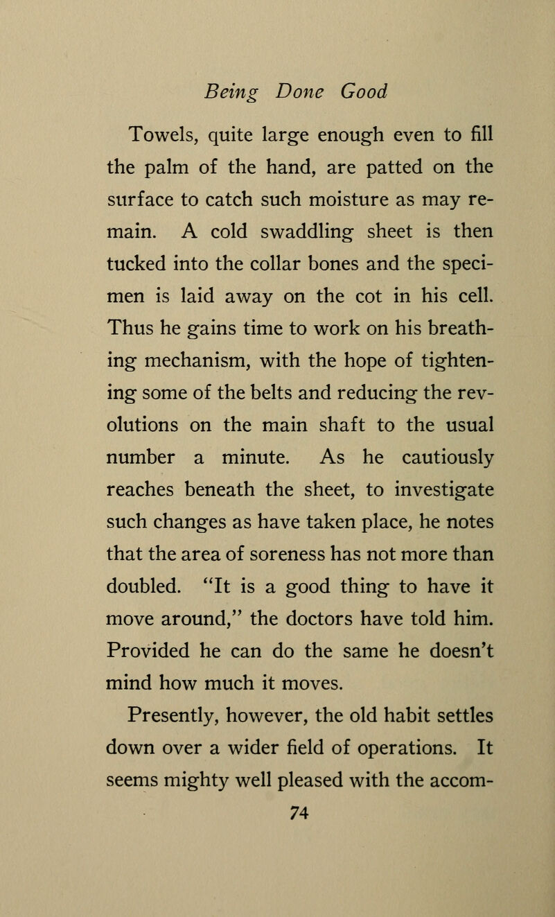 Towels, quite large enough even to fill the palm of the hand, are patted on the surface to catch such moisture as may re- main. A cold swaddling sheet is then tucked into the collar bones and the speci- men is laid away on the cot in his cell. Thus he gains time to work on his breath- ing mechanism, with the hope of tighten- ing some of the belts and reducing the rev- olutions on the main shaft to the usual number a minute. As he cautiously reaches beneath the sheet, to investigate such changes as have taken place, he notes that the area of soreness has not more than doubled. It is a good thing to have it move around, the doctors have told him. Provided he can do the same he doesn't mind how much it moves. Presently, however, the old habit settles down over a wider field of operations. It seems mighty well pleased with the accom-