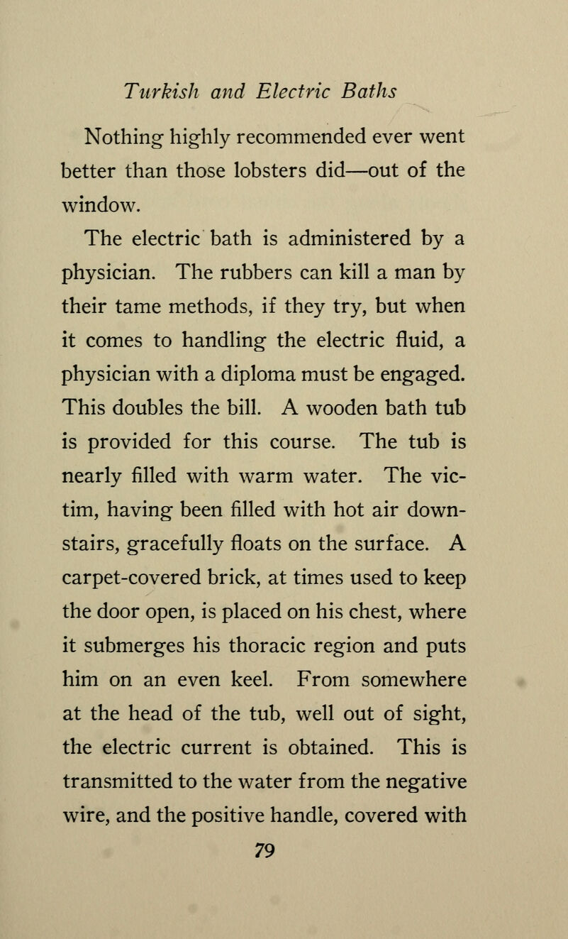 Nothing highly recommended ever went better than those lobsters did—out of the window. The electric bath is administered by a physician. The rubbers can kill a man by their tame methods, if they try, but when it comes to handling the electric fluid, a physician with a diploma must be engaged. This doubles the bill. A wooden bath tub is provided for this course. The tub is nearly filled with warm water. The vic- tim, having been filled with hot air down- stairs, gracefully floats on the surface. A carpet-covered brick, at times used to keep the door open, is placed on his chest, where it submerges his thoracic region and puts him on an even keel. From somewhere at the head of the tub, well out of sight, the electric current is obtained. This is transmitted to the water from the negative wire, and the positive handle, covered with