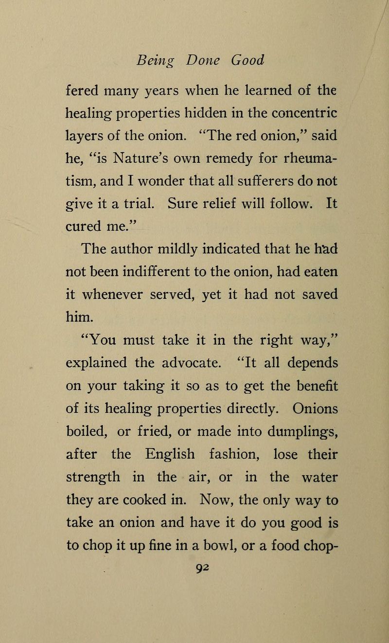 fered many years when he learned of the healing properties hidden in the concentric layers of the onion. The red onion, said he, is Nature's own remedy for rheuma- tism, and I wonder that all sufferers do not give it a trial. Sure relief will follow. It cured me. The author mildly indicated that he had not been indifferent to the onion, had eaten it whenever served, yet it had not saved him. You must take it in the right way, explained the advocate. It all depends on your taking it so as to get the benefit of its healing properties directly. Onions boiled, or fried, or made into dumplings, after the English fashion, lose their strength in the air, or in the water they are cooked in. Now, the only way to take an onion and have it do you good is to chop it up fine in a bowl, or a food chop-