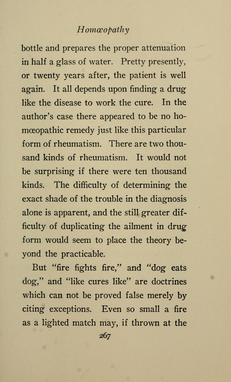 bottle and prepares the proper attenuation in half a glass of water. Pretty presently, or twenty years after, the patient is well again. It all depends upon finding a drug like the disease to work the cure. In the author's case there appeared to be no ho- moeopathic remedy just like this particular form of rheumatism. There are two thou- sand kinds of rheumatism. It would not be surprising if there were ten thousand kinds. The difficulty of determining the exact shade of the trouble in the diagnosis alone is apparent, and the still greater dif- ficulty of duplicating the ailment in drug form would seem to place the theory be- yond the practicable. But fire fights fire, and dog eats dog, and like cures like are doctrines which can not be proved false merely by citing exceptions. Even so small a fire as a lighted match may, if thrown at the