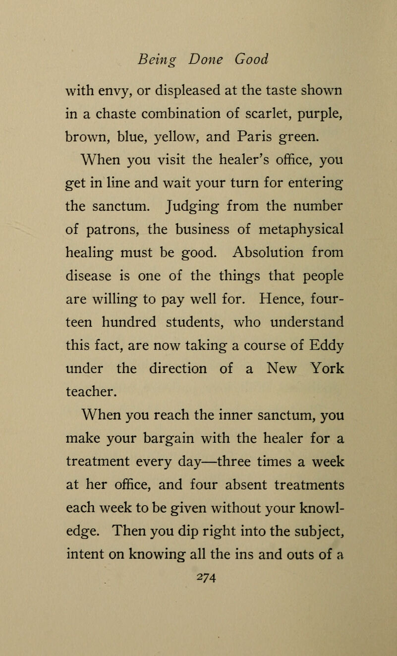 with envy, or displeased at the taste shown in a chaste combination of scarlet, purple, brown, blue, yellow, and Paris green. When you visit the healer's office, you get in line and wait your turn for entering the sanctum. Judging from the number of patrons, the business of metaphysical healing must be good. Absolution from disease is one of the things that people are willing to pay well for. Hence, four- teen hundred students, who understand this fact, are now taking a course of Eddy under the direction of a New York teacher. When you reach the inner sanctum, you make your bargain with the healer for a treatment every day—three times a week at her office, and four absent treatments each week to be given without your knowl- edge. Then you dip right into the subject, intent on knowing all the ins and outs of a