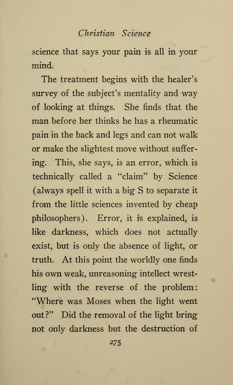 science that says your pain is all in your mind. The treatment begins with the healer's survey of the subject's mentality and way of looking at things. She finds that the man before her thinks he has a rheumatic pain in the back and legs and can not walk or make the slightest move without suffer- ing. This, she says, is an error, which is technically called a claim by Science (always spell it with a big S to separate it from the little sciences invented by cheap philosophers). Error, it is explained, is like darkness, which does not actually exist, but is only the absence of light, or truth. At this point the worldly one finds his own weak, unreasoning intellect wrest- ling with the reverse of the problem: Where was Moses when the light went out? Did the removal of the light bring not only darkness but the destruction of