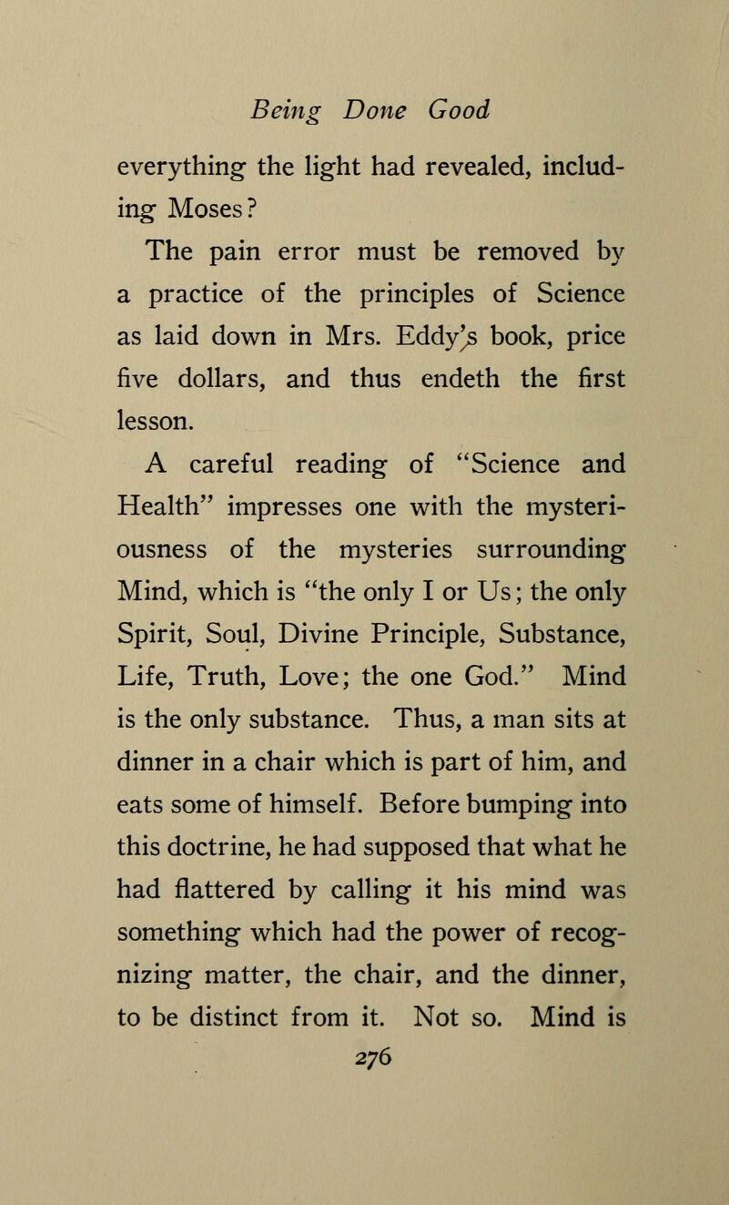 everything the light had revealed, includ- ing Moses? The pain error must be removed by a practice of the principles of Science as laid down in Mrs. Eddy^s book, price five dollars, and thus endeth the first lesson. A careful reading of Science and Health impresses one with the mysteri- ousness of the mysteries surrounding Mind, which is the only I or Us; the only Spirit, Soul, Divine Principle, Substance, Life, Truth, Love; the one God. Mind is the only substance. Thus, a man sits at dinner in a chair which is part of him, and eats some of himself. Before bumping into this doctrine, he had supposed that what he had flattered by calling it his mind was something which had the power of recog- nizing matter, the chair, and the dinner, to be distinct from it. Not so. Mind is