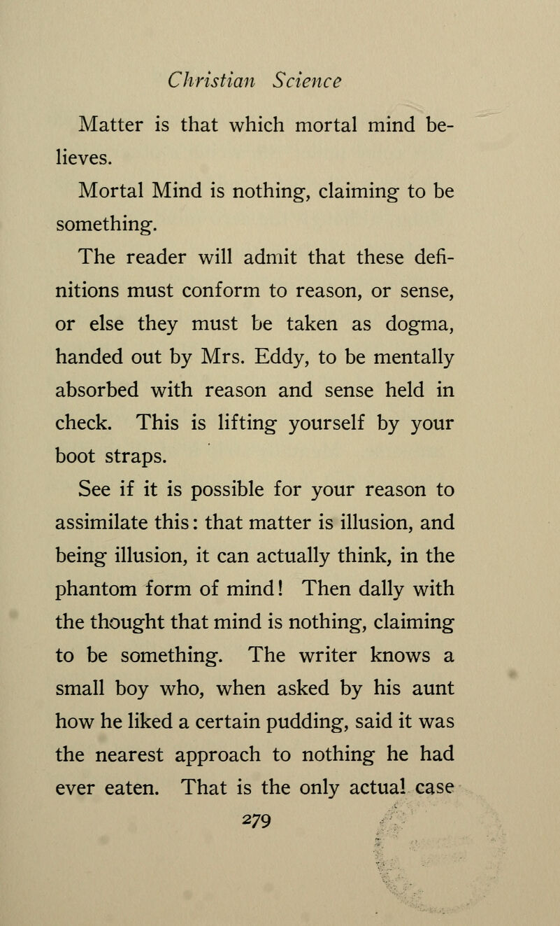 Matter is that which mortal mind be- lieves. Mortal Mind is nothing, claiming to be something. The reader will admit that these defi- nitions must conform to reason, or sense, or else they must be taken as dogma, handed out by Mrs. Eddy, to be mentally absorbed with reason and sense held in check. This is lifting yourself by your boot straps. See if it is possible for your reason to assimilate this: that matter is illusion, and being illusion, it can actually think, in the phantom form of mind! Then dally with the thought that mind is nothing, claiming to be something. The writer knows a small boy who, when asked by his aunt how he liked a certain pudding, said it was the nearest approach to nothing he had ever eaten. That is the only actual case