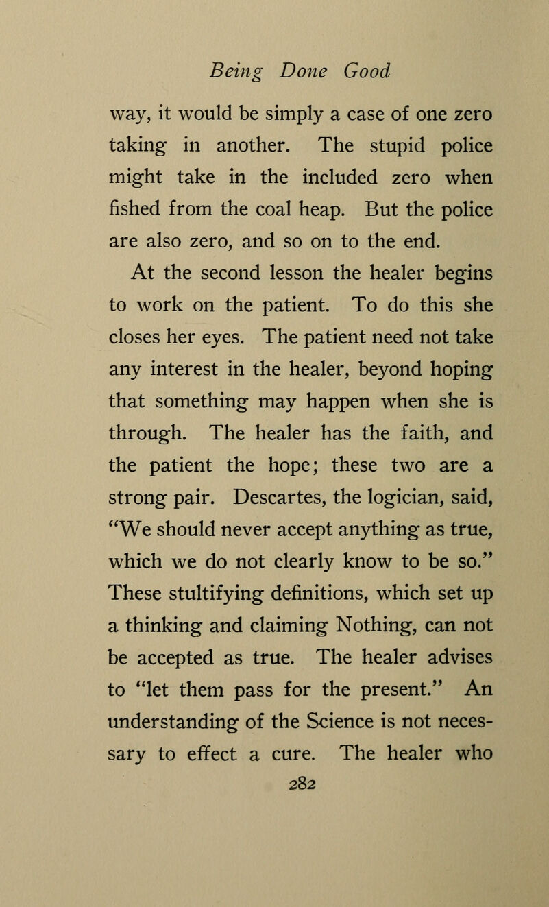 way, it would be simply a case of one zero taking in another. The stupid police might take in the included zero when fished from the coal heap. But the police are also zero, and so on to the end. At the second lesson the healer begins to work on the patient. To do this she closes her eyes. The patient need not take any interest in the healer, beyond hoping that something may happen when she is through. The healer has the faith, and the patient the hope; these two are a strong pair. Descartes, the logician, said, We should never accept anything as true, which we do not clearly know to be so. These stultifying definitions, which set up a thinking and claiming Nothing, can not be accepted as true. The healer advises to let them pass for the present. An understanding of the Science is not neces- sary to effect a cure. The healer who