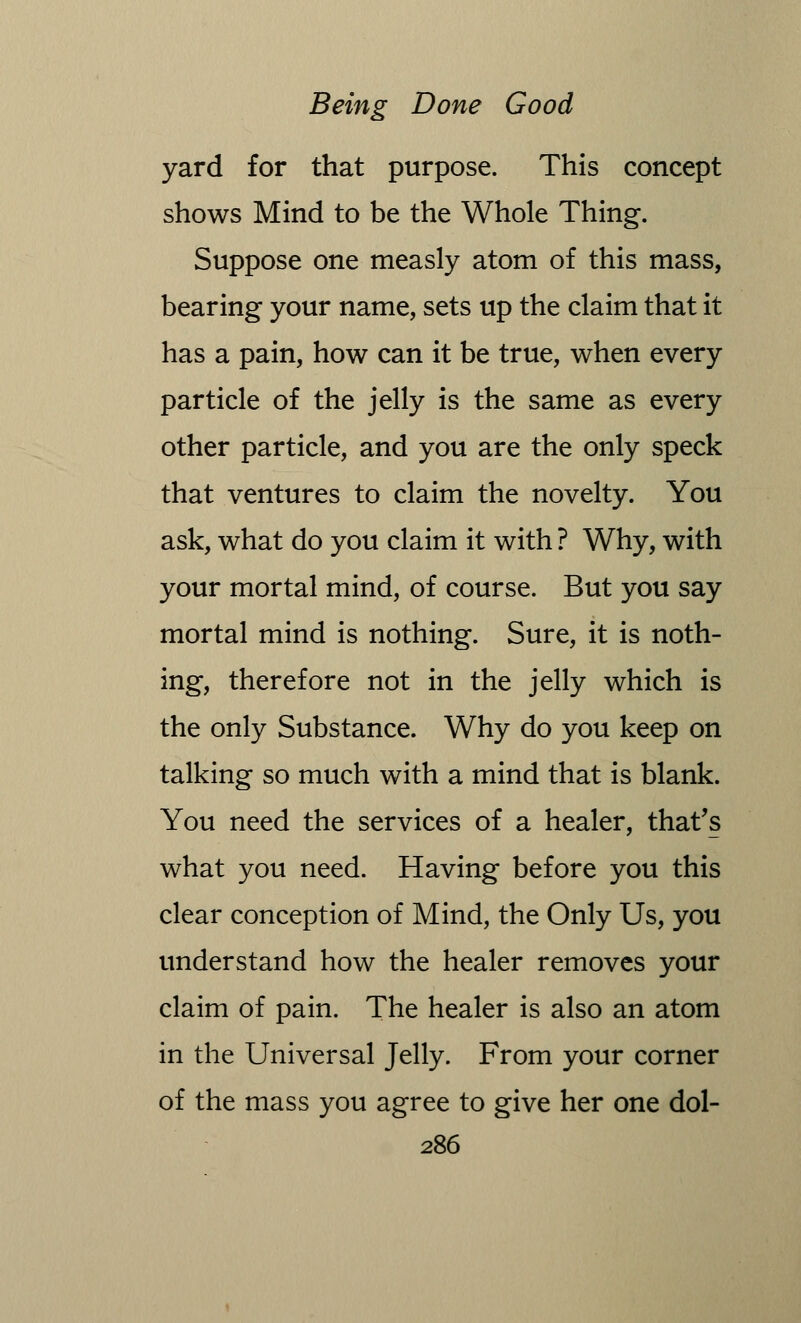 yard for that purpose. This concept shows Mind to be the Whole Thing. Suppose one measly atom of this mass, bearing your name, sets up the claim that it has a pain, how can it be true, when every particle of the jelly is the same as every other particle, and you are the only speck that ventures to claim the novelty. You ask, what do you claim it with ? Why, with your mortal mind, of course. But you say mortal mind is nothing. Sure, it is noth- ing, therefore not in the jelly which is the only Substance. Why do you keep on talking so much with a mind that is blank. You need the services of a healer, that's what you need. Having before you this clear conception of Mind, the Only Us, you understand how the healer removes your claim of pain. The healer is also an atom in the Universal Jelly. From your corner of the mass you agree to give her one dol-