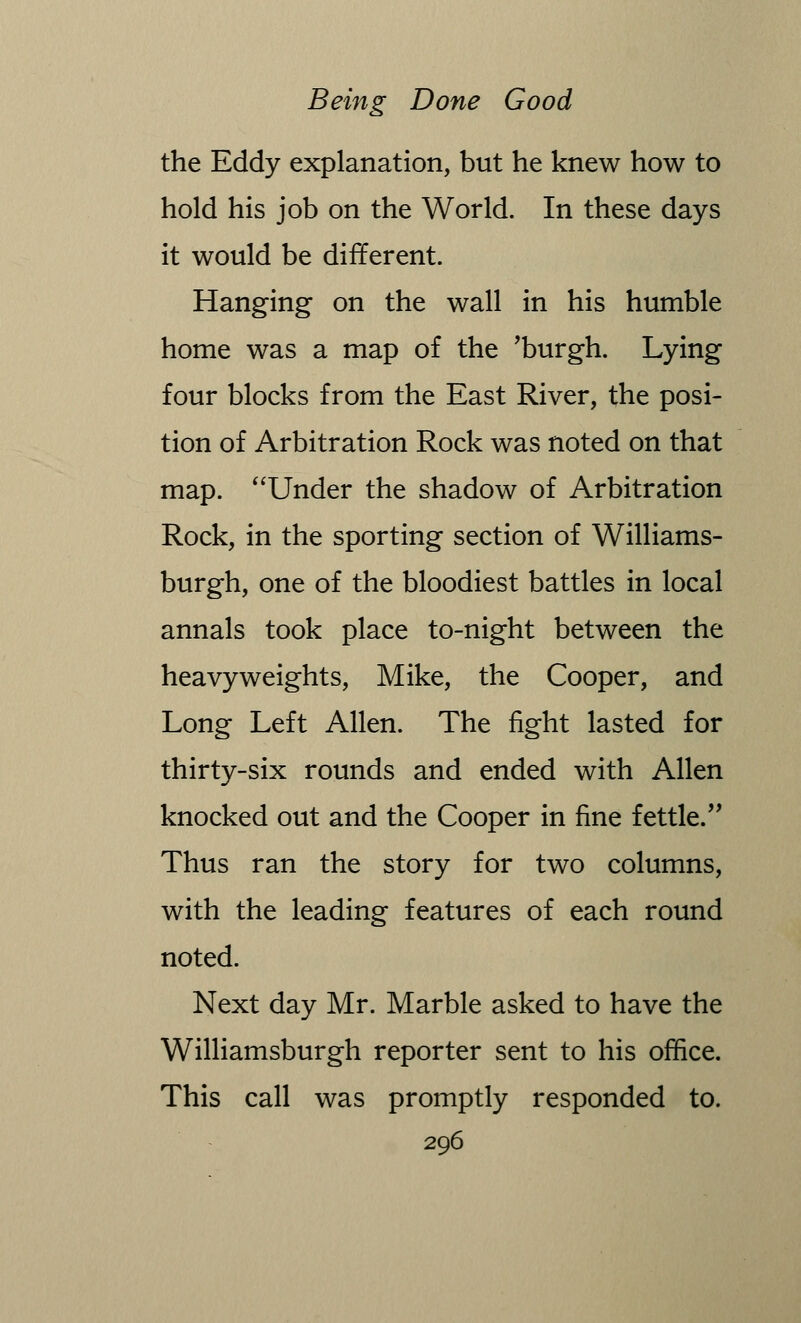 the Eddy explanation, but he knew how to hold his job on the World. In these days it would be different. Hanging on the wall in his humble home was a map of the 'burgh. Lying four blocks from the East River, the posi- tion of Arbitration Rock was noted on that map. Under the shadow of Arbitration Rock, in the sporting section of Williams- burgh, one of the bloodiest battles in local annals took place to-night between the heavyweights, Mike, the Cooper, and Long Left Allen. The fight lasted for thirty-six rounds and ended with Allen knocked out and the Cooper in fine fettle. Thus ran the story for two columns, with the leading features of each round noted. Next day Mr. Marble asked to have the Williamsburgh reporter sent to his office. This call was promptly responded to.