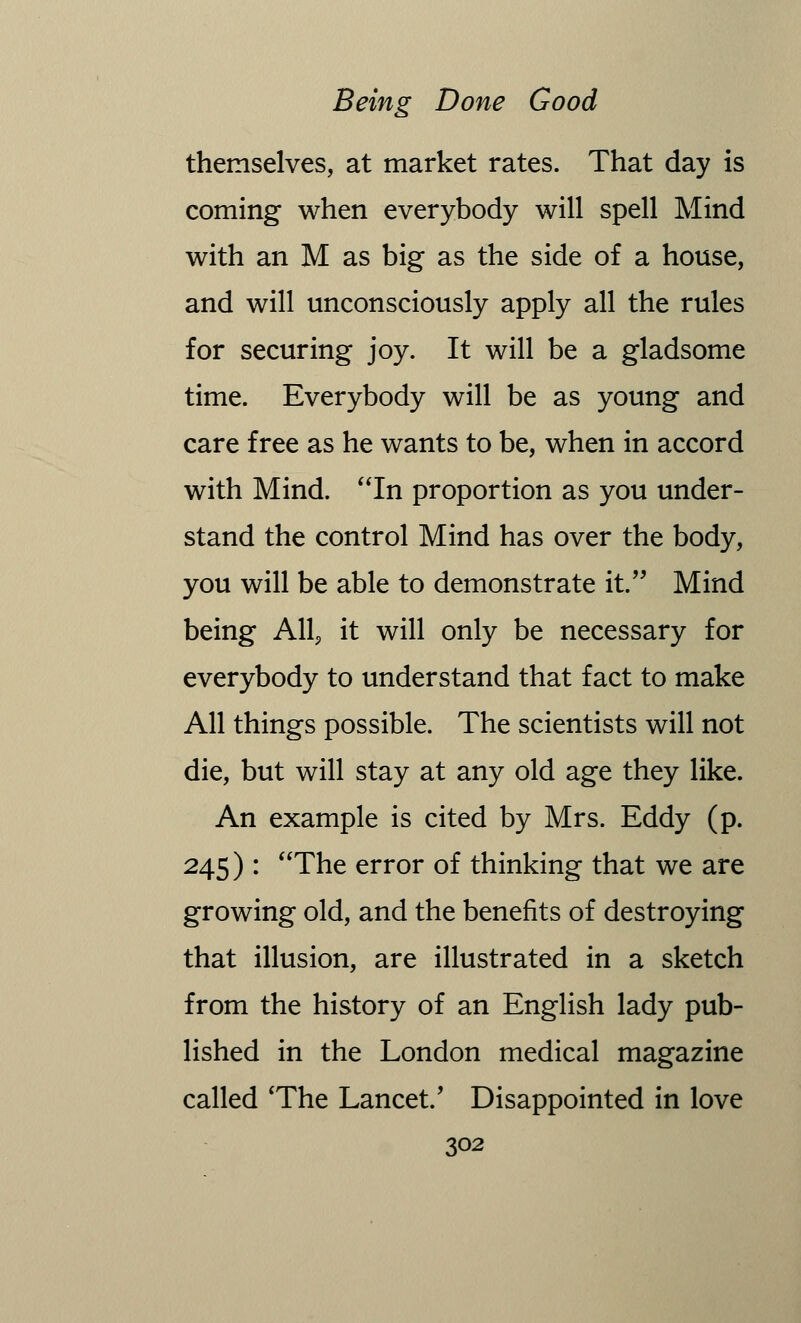 themselves, at market rates. That day is coming when everybody will spell Mind with an M as big as the side of a house, and will unconsciously apply all the rules for securing joy. It will be a gladsome time. Everybody will be as young and care free as he wants to be, when in accord with Mind. In proportion as you under- stand the control Mind has over the body, you will be able to demonstrate it. Mind being All? it will only be necessary for everybody to understand that fact to make All things possible. The scientists will not die, but will stay at any old age they like. An example is cited by Mrs. Eddy (p. 245) : The error of thinking that we are growing old, and the benefits of destroying that illusion, are illustrated in a sketch from the history of an English lady pub- lished in the London medical magazine called 'The Lancet/ Disappointed in love