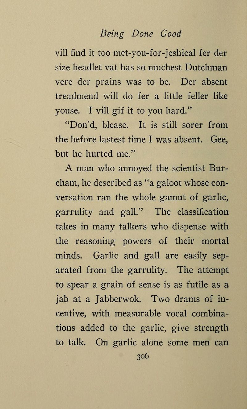 vill find it too met-you-for-jeshical fer der size headlet vat has so muchest Dutchman vere der prains was to be. Der absent treadmend will do fer a little feller like youse. I vill gif it to you hard. Don'd, blease. It is still sorer from the before lastest time I was absent. Gee, but he hurted me. A man who annoyed the scientist Bur- cham, he described as a galoot whose con- versation ran the whole gamut of garlic, garrulity and gall. The classification takes in many talkers who dispense with the reasoning powers of their mortal minds. Garlic and gall are easily sep- arated from the garrulity. The attempt to spear a grain of sense is as futile as a jab at a Jabber wok. Two drams of in- centive, with measurable vocal combina- tions added to the garlic, give strength to talk. On garlic alone some men can
