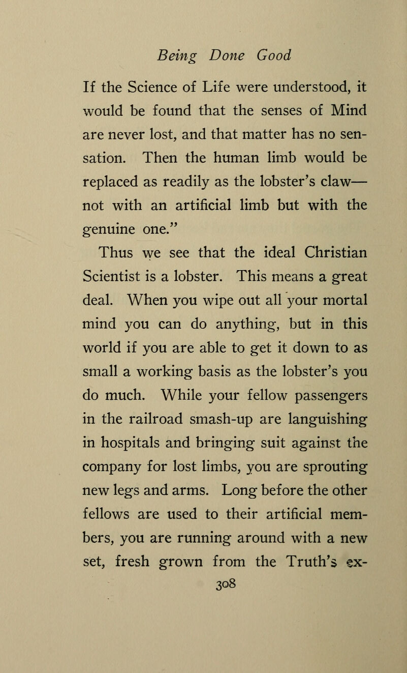 If the Science of Life were understood, it would be found that the senses of Mind are never lost, and that matter has no sen- sation. Then the human limb would be replaced as readily as the lobster's claw— not with an artificial limb but with the genuine one. Thus we see that the ideal Christian Scientist is a lobster. This means a great deal. When you wipe out all your mortal mind you can do anything, but in this world if you are able to get it down to as small a working basis as the lobster's you do much. While your fellow passengers in the railroad smash-up are languishing in hospitals and bringing suit against the company for lost limbs, you are sprouting new legs and arms. Long before the other fellows are used to their artificial mem- bers, you are running around with a new set, fresh grown from the Truth's ex-