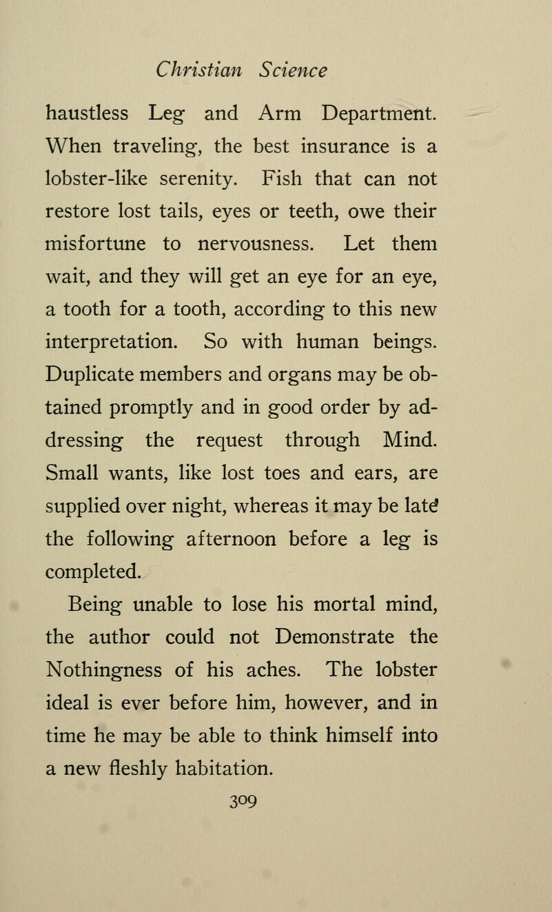 haustless Leg and Arm Department. When traveling, the best insurance is a lobster-like serenity. Fish that can not restore lost tails, eyes or teeth, owe their misfortune to nervousness. Let them wait, and they will get an eye for an eye, a tooth for a tooth, according to this new interpretation. So with human beings. Duplicate members and organs may be ob- tained promptly and in good order by ad- dressing the request through Mind. Small wants, like lost toes and ears, are supplied over night, whereas it may be latd the following afternoon before a leg is completed. Being unable to lose his mortal mind, the author could not Demonstrate the Nothingness of his aches. The lobster ideal is ever before him, however, and in time he may be able to think himself into a new fleshly habitation.