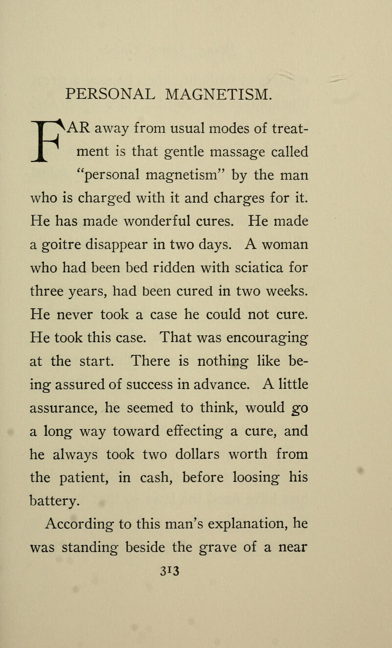 FAR away from usual modes of treat- ment is that gentle massage called personal magnetism by the man who is charged with it and charges for it. He has made wonderful cures. He made a goitre disappear in two days. A woman who had been bed ridden with sciatica for three years, had been cured in two weeks. He never took a case he could not cure. He took this case. That was encouraging at the start. There is nothing like be- ing assured of success in advance. A little assurance, he seemed to think, would go a long way toward effecting a cure, and he always took two dollars worth from the patient, in cash, before loosing his battery. According to this man's explanation, he was standing beside the grave of a near