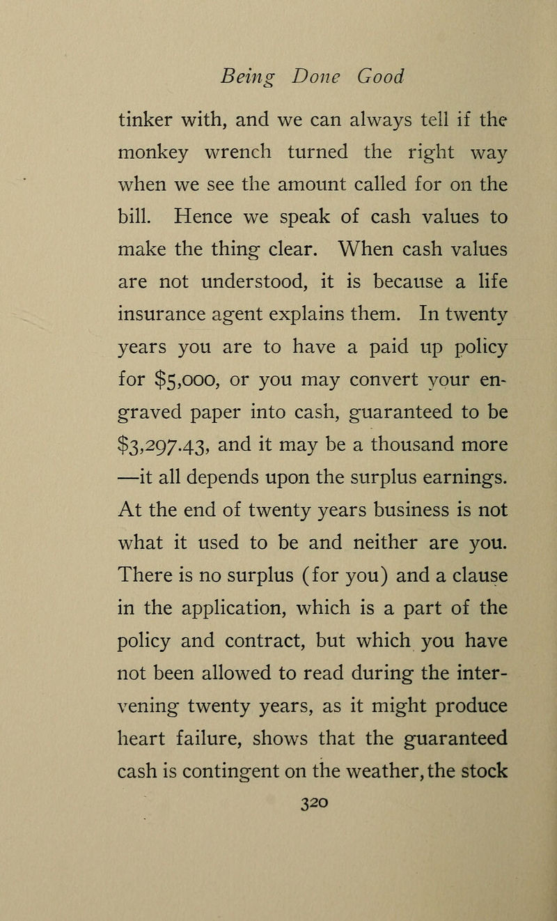 tinker with, and we can always tell if the monkey wrench turned the right way when we see the amount called for on the bill. Hence we speak of cash values to make the thing clear. When cash values are not understood, it is because a life insurance agent explains them. In twenty years you are to have a paid up policy for $5,000, or you may convert your en- graved paper into cash, guaranteed to be $3,297.43, and it may be a thousand more —it all depends upon the surplus earnings. At the end of twenty years business is not what it used to be and neither are you. There is no surplus (for you) and a clause in the application, which is a part of the policy and contract, but which you have not been allowed to read during the inter- vening twenty years, as it might produce heart failure, shows that the guaranteed cash is contingent on the weather, the stock