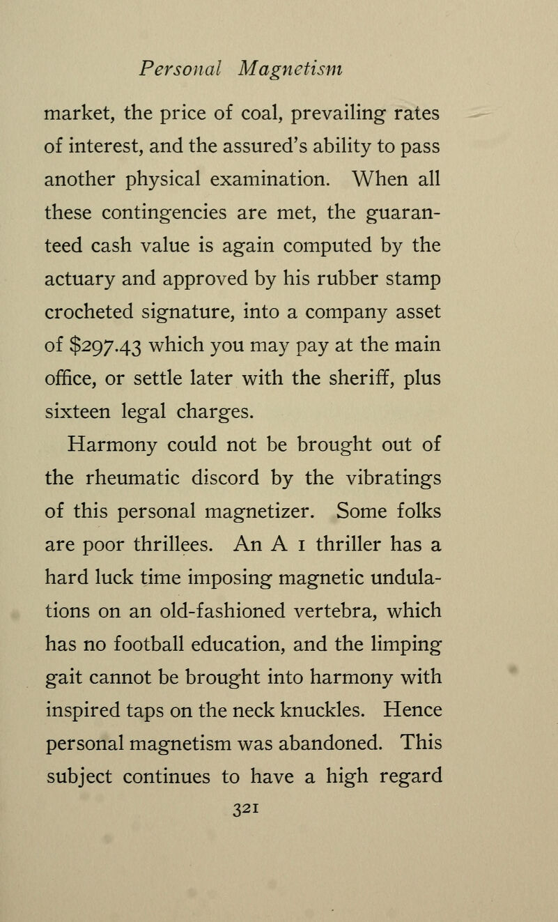 market, the price of coal, prevailing rates of interest, and the assured's ability to pass another physical examination. When all these contingencies are met, the guaran- teed cash value is again computed by the actuary and approved by his rubber stamp crocheted signature, into a company asset of $297.43 which you may pay at the main office, or settle later with the sheriff, plus sixteen legal charges. Harmony could not be brought out of the rheumatic discord by the vibratings of this personal magnetizer. Some folks are poor thrillees. An A 1 thriller has a hard luck time imposing magnetic undula- tions on an old-fashioned vertebra, which has no football education, and the limping gait cannot be brought into harmony with inspired taps on the neck knuckles. Hence personal magnetism was abandoned. This subject continues to have a high regard