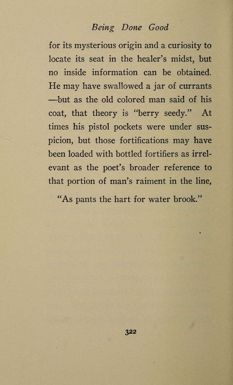 for its mysterious origin and a curiosity to locate its seat in the healer's midst, but no inside information can be obtained. He may have swallowed a jar of currants —but as the old colored man said of his coat, that theory is berry seedy. At times his pistol pockets were under sus- picion, but those fortifications may have been loaded with bottled fortifiers as irrel- evant as the poet's broader reference to that portion of man's raiment in the line, As pants the hart for water brook.