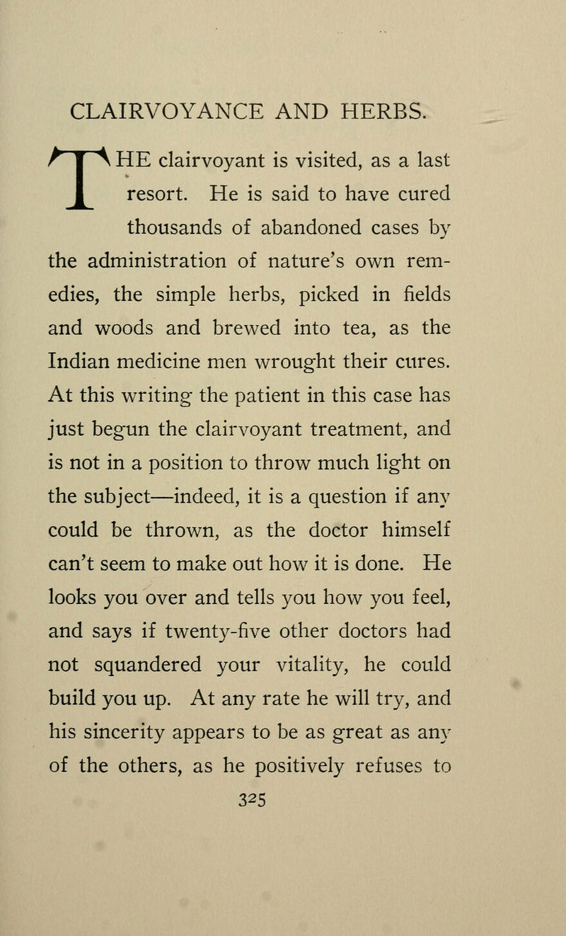 THE clairvoyant is visited, as a last resort. He is said to have cured thousands of abandoned cases by the administration of nature's own rem- edies, the simple herbs, picked in fields and woods and brewed into tea, as the Indian medicine men wrought their cures. At this writing the patient in this case has just begun the clairvoyant treatment, and is not in a position to throw much light on the subject—indeed, it is a question if any could be thrown, as the doctor himself can't seem to make out how it is done. He looks you over and tells you how you feel, and says if twenty-five other doctors had not squandered your vitality, he could build you up. At any rate he will try, and his sincerity appears to be as great as any of the others, as he positively refuses to