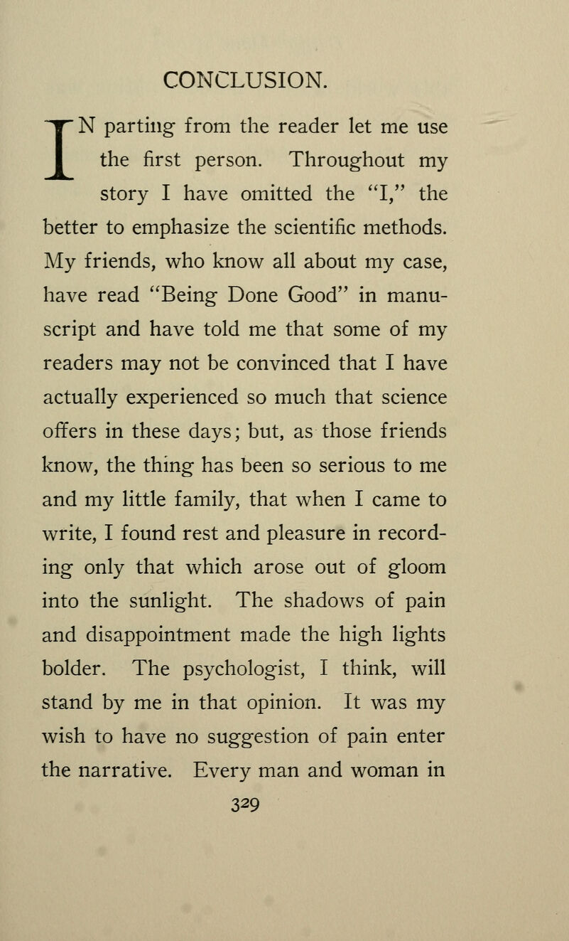 IN parting from the reader let me use the first person. Throughout my story I have omitted the I, the better to emphasize the scientific methods. My friends, who know all about my case, have read Being Done Good in manu- script and have told me that some of my readers may not be convinced that I have actually experienced so much that science offers in these days; but, as those friends know, the thing has been so serious to me and my little family, that when I came to write, I found rest and pleasure in record- ing only that which arose out of gloom into the sunlight. The shadows of pain and disappointment made the high lights bolder. The psychologist, I think, will stand by me in that opinion. It was my wish to have no suggestion of pain enter the narrative. Every man and woman in