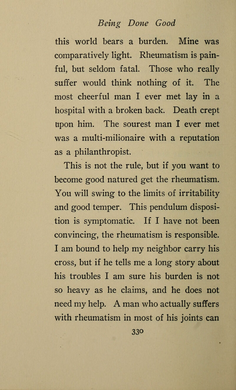 this world bears a burden. Mine was comparatively light. Rheumatism is pain- ful, but seldom fatal. Those who really suffer would think nothing of it. The most cheerful man I ever met lay in a hospital with a broken back. Death crept upon him. The sourest man I ever met was a multi-milionaire with a reputation as a philanthropist. This is not the rule, but if you want to become good natured get the rheumatism. You will swing to the limits of irritability and good temper. This pendulum disposi- tion is symptomatic. If I have not been convincing, the rheumatism is responsible. I am bound to help my neighbor carry his cross, but if he tells me a long story about his troubles I am sure his burden is not so heavy as he claims, and he does not need my help. A man who actually suffers with rheumatism in most of his joints can 33o