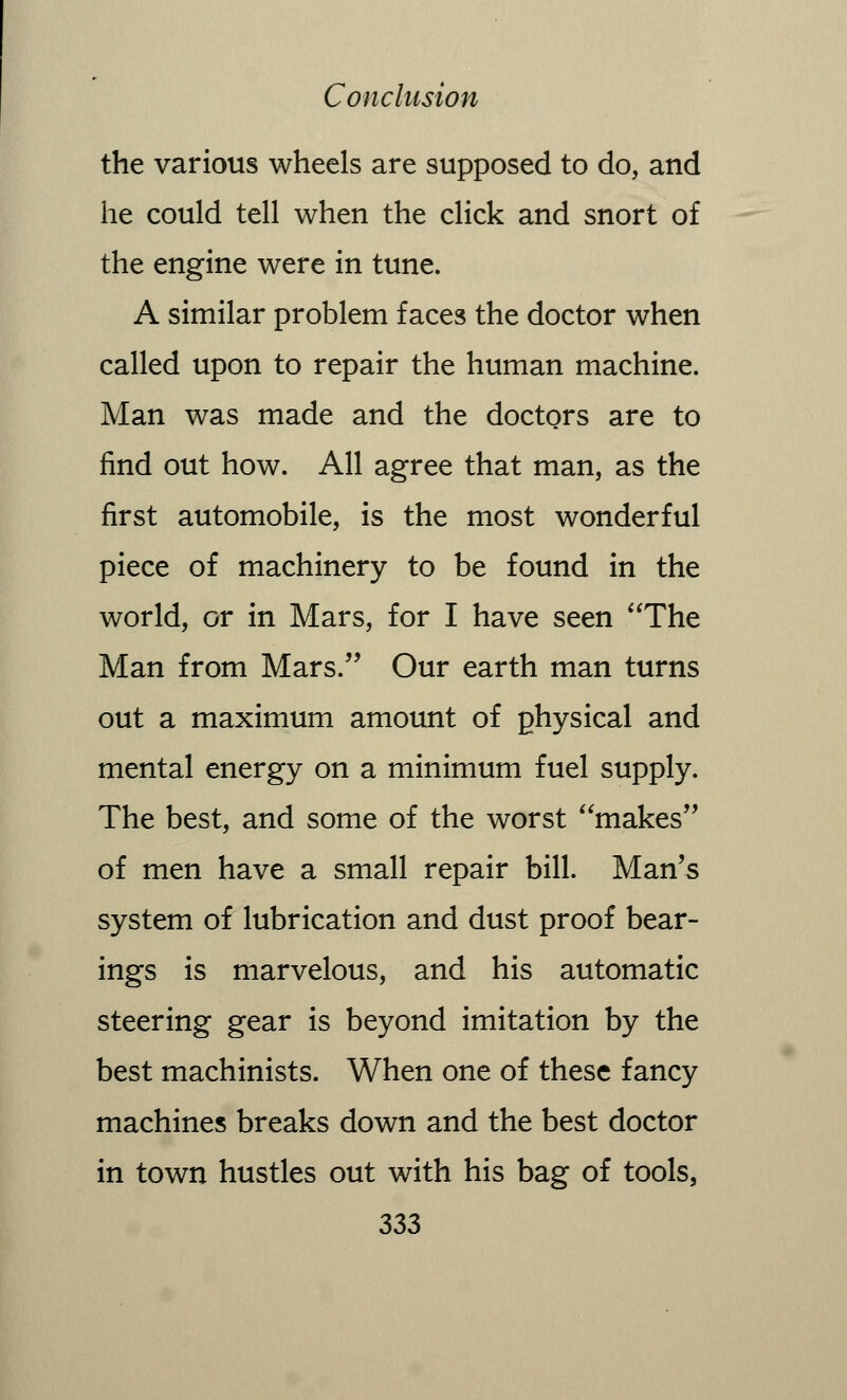 the various wheels are supposed to do, and he could tell when the click and snort of the engine were in tune. A similar problem faces the doctor when called upon to repair the human machine. Man was made and the doctors are to find out how. All agree that man, as the first automobile, is the most wonderful piece of machinery to be found in the world, or in Mars, for I have seen The Man from Mars. Our earth man turns out a maximum amount of physical and mental energy on a minimum fuel supply. The best, and some of the worst makes of men have a small repair bill. Man's system of lubrication and dust proof bear- ings is marvelous, and his automatic steering gear is beyond imitation by the best machinists. When one of these fancy machines breaks down and the best doctor in town hustles out with his bag of tools,