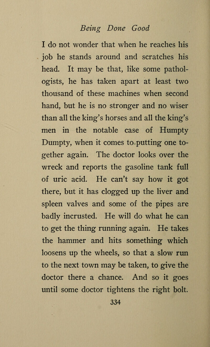 I do not wonder that when he reaches his job he stands around and scratches his head. It may be that, like some pathol- ogists, he has taken apart at least two thousand of these machines when second hand, but he is no stronger and no wiser than all the king's horses and all the king's men in the notable case of Humpty Dumpty, when it comes to putting one to- gether again. The doctor looks over the wreck and reports the gasoline tank full of uric acid. He can't say how it got there, but it has clogged up the liver and spleen valves and some of the pipes are badly incrusted. He will do what he can to get the thing running again. He takes the hammer and hits something which loosens up the wheels, so that a slow run to the next town may be taken, to give the doctor there a chance. And so it goes until some doctor tightens the right bolt.