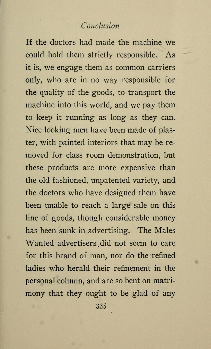 If the doctors had made the machine we could hold them strictly responsible. As it is, we engage them as common carriers only, who are in no way responsible for the quality of the goods, to transport the machine into this world, and we pay them to keep it running as long as they can. Nice looking men have been made of plas- ter, with painted interiors that may be re- moved for class room demonstration, but these products are more expensive than the old fashioned, unpatented variety, and the doctors who have designed them have been unable to reach a large sale on this line of goods, though considerable money has been sunk in advertising. The Males Wanted advertisers.did not seem to care for this brand of man, nor do the refined ladies who herald their refinement in the personal column, and are so bent on matri- mony that they ought to be glad of any