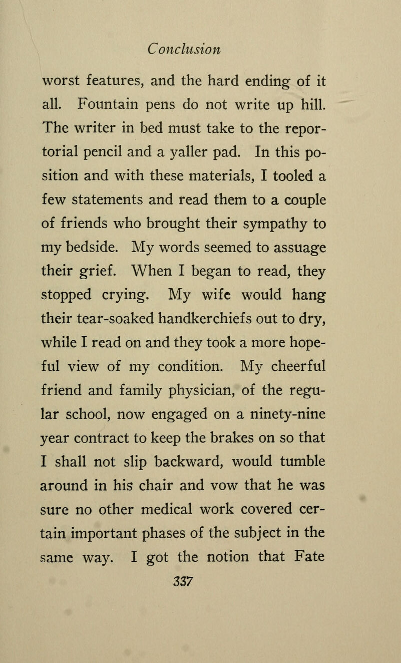 worst features, and the hard ending of it all. Fountain pens do not write up hill. The writer in bed must take to the repor- torial pencil and a yaller pad. In this po- sition and with these materials, I tooled a few statements and read them to a couple of friends who brought their sympathy to my bedside. My words seemed to assuage their grief. When I began to read, they stopped crying. My wife would hang their tear-soaked handkerchiefs out to dry, while I read on and they took a more hope- ful view of my condition. My cheerful friend and family physician, of the regu- lar school, now engaged on a ninety-nine year contract to keep the brakes on so that I shall not slip backward, would tumble around in his chair and vow that he was sure no other medical work covered cer- tain important phases of the subject in the same way. I got the notion that Fate