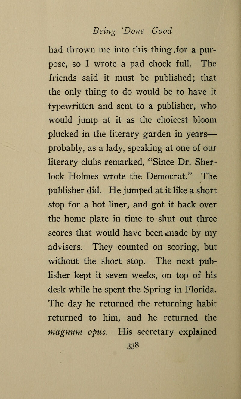 had thrown me into this thing .for a pur- pose, so I wrote a pad chock full. The friends said it must be published; that the only thing to do would be to have it typewritten and sent to a publisher, who would jump at it as the choicest bloom plucked in the literary garden in years— probably, as a lady, speaking at one of our literary clubs remarked, Since Dr. Sher- lock Holmes wrote the Democrat. The publisher did. He jumped at it like a short stop for a hot liner, and got it back over the home plate in time to shut out three scores that would have been«made by my advisers. They counted on scoring, but without the short stop. The next pub- lisher kept it seven weeks, on top of his desk while he spent the Spring in Florida. The day he returned the returning habit returned to him, and he returned the magnum opus. His secretary explained