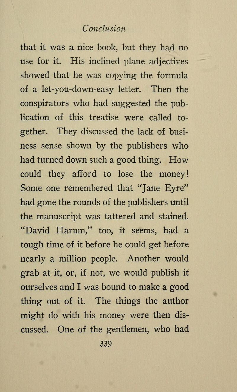 that it was a nice book, but they had no use for it. His inclined plane adjectives showed that he was copying the formula of a let-you-down-easy letter. Then the conspirators who had suggested the pub- lication of this treatise were called to- gether. They discussed the lack of busi- ness sense shown by the publishers who had turned down such a good thing. How could they afford to lose the money! Some one remembered that Jane Eyre had gone the rounds of the publishers until the manuscript was tattered and stained. David Harum, too, it seems, had a tough time of it before he could get before nearly a million people. Another would grab at it, or, if not, we would publish it ourselves and I was bound to make a good thing out of it. The things the author might do with his money were then dis- cussed. One of the gentlemen, who had