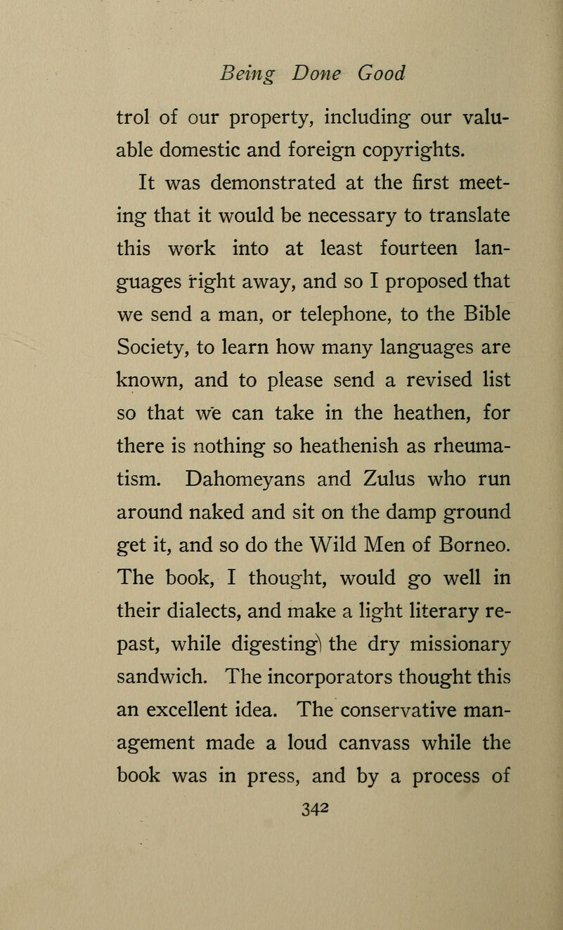 trol of our property, including our valu- able domestic and foreign copyrights. It was demonstrated at the first meet- ing that it would be necessary to translate this work into at least fourteen lan- guages right away, and so I proposed that we send a man, or telephone, to the Bible Society, to learn how many languages are known, and to please send a revised list so that we can take in the heathen, for there is nothing so heathenish as rheuma- tism. Dahomeyans and Zulus who run around naked and sit on the damp ground get it, and so do the Wild Men of Borneo. The book, I thought, would go well in their dialects, and make a light literary re- past, while digesting^ the dry missionary sandwich. The incorporators thought this an excellent idea. The conservative man- agement made a loud canvass while the book was in press, and by a process of