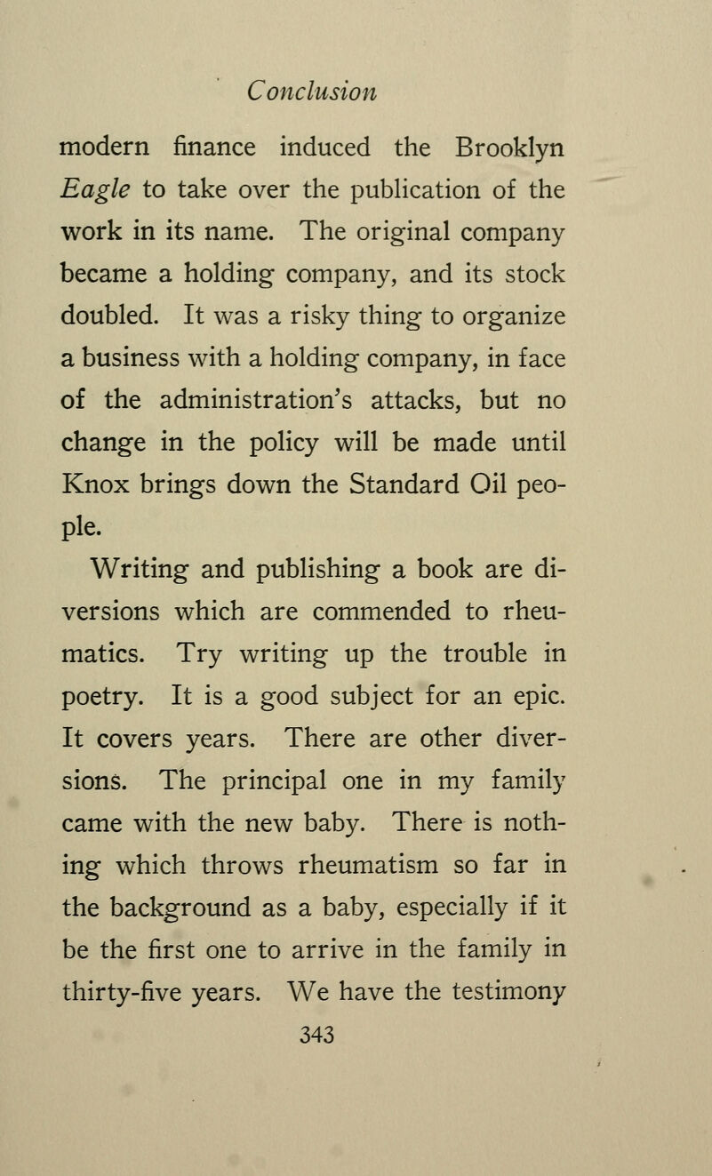 modern finance induced the Brooklyn Eagle to take over the publication of the work in its name. The original company became a holding company, and its stock doubled. It was a risky thing to organize a business with a holding company, in face of the administration's attacks, but no change in the policy will be made until Knox brings down the Standard Oil peo- ple. Writing and publishing a book are di- versions which are commended to rheu- matics. Try writing up the trouble in poetry. It is a good subject for an epic. It covers years. There are other diver- sions. The principal one in my family came with the new baby. There is noth- ing which throws rheumatism so far in the background as a baby, especially if it be the first one to arrive in the family in thirty-five years. We have the testimony