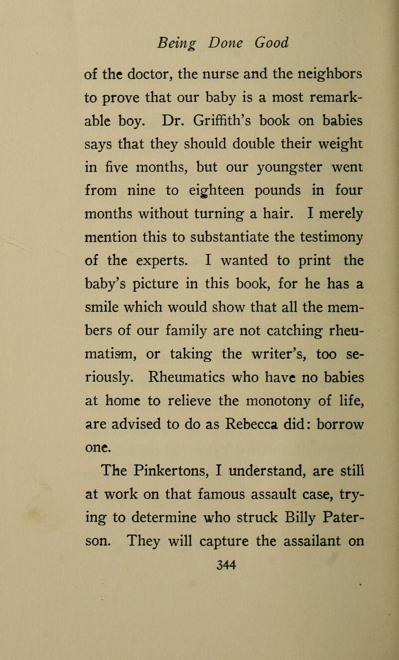 of the doctor, the nurse and the neighbors to prove that our baby is a most remark- able boy. Dr. Griffith's book on babies says that they should double their weight in five months, but our youngster went from nine to eighteen pounds in four months without turning a hair. I merely mention this to substantiate the testimony of the experts. I wanted to print the baby's picture in this book, for he has a smile which would show that all the mem- bers of our family are not catching rheu- matism, or taking the writer's, too se- riously. Rheumatics who have no babies at home to relieve the monotony of life, are advised to do as Rebecca did: borrow one. The Pinkertons, I understand, are still at work on that famous assault case, try- ing to determine who struck Billy Pater- son. They will capture the assailant on