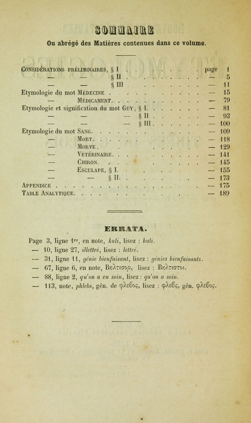 Ou abrégé des Matières contenues dans ce volume. Considération 3 préliminaires, § I . page i — - §n ... - 5 — - §111 . . . ... — 11 Etymologie du mot Médecine . ... — 15 — Médicament ... — 79 Etymologie et signification du mot Guy, § I. . . . ... — 81 — - - § II . . ... — 93 — - - ira. . . ... — 100 Etymologie du mot Sang — 109 — Mort ... — 118 — Morve . . ... — 129 -— Vétérinaire. ... . . . ... — 141 — Chiron. ... ... — 145 — Esculape, § I. . . . — 155 — - § II . . . — 173 Appendice . . — 175 Table Analytique, . . . — 189 ERRATA. Page 3, ligne lrc, en note, kali, lisez : hali. — 10, ligne 27, illettré, lisez : lettré. — 31, ligne 11, génie bienfaisant, lisez : génies bienfaisants. — 67, ligne 6, en note, Brikziaop, lisez : Bvifoiaroi. — 88, ligne 2, qu'on a eu soin, lisez : qu'on a soin. — 113, note, phlebs, gén. de (pXeëoç, lisez : <pAeëç, gén. (pXeëo;.