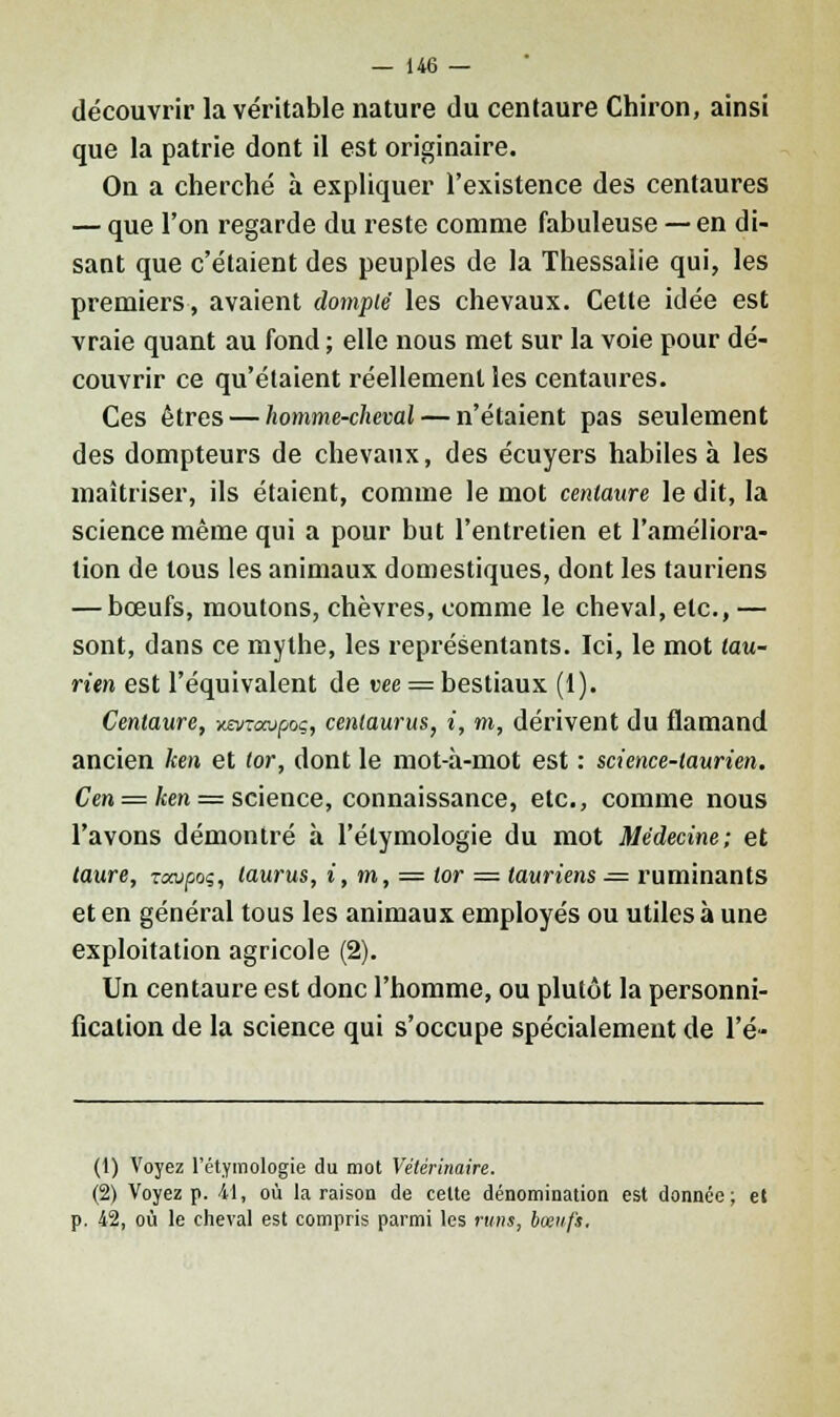 découvrir la véritable nature du centaure Chiron, ainsi que la patrie dont il est originaire. On a cherché à expliquer l'existence des centaures — que l'on regarde du reste comme fabuleuse — en di- sant que c'étaient des peuples de la Thessalie qui, les premiers, avaient dompté les chevaux. Cette idée est vraie quant au fond ; elle nous met sur la voie pour dé- couvrir ce qu'étaient réellement les centaures. Ces êtres — homme-cheval — n'étaient pas seulement des dompteurs de chevaux, des écuyers habiles à les maîtriser, ils étaient, comme le mot centaure le dit, la science même qui a pour but l'entretien et l'améliora- tion de tous les animaux domestiques, dont les tauriens — bœufs, moutons, chèvres, comme le cheval, etc., — sont, dans ce mythe, les représentants. Ici, le mot tau- rien est l'équivalent de vee = bestiaux (1). Centaure, xo/raupoç, cenlaurus, i, m, dérivent du flamand ancien ken et tor, dont le mot-à-mot est : science-laurien. Cen = ken = science, connaissance, etc., comme nous l'avons démontré à l'élymologie du mot Médecine; et taure, -rcaipoç, laurus, i, m, = tor = tauriens — ruminants et en général tous les animaux employés ou utiles à une exploitation agricole (2). Un centaure est donc l'homme, ou plutôt la personni- fication de la science qui s'occupe spécialement de l'é- (1) Voyez l'étymologie du mot Vétérinaire. (2) Voyez p. 41, où la raison de celte dénomination est donnée; et p. 42, où le cheval est compris parmi les n«ii, bœufs,