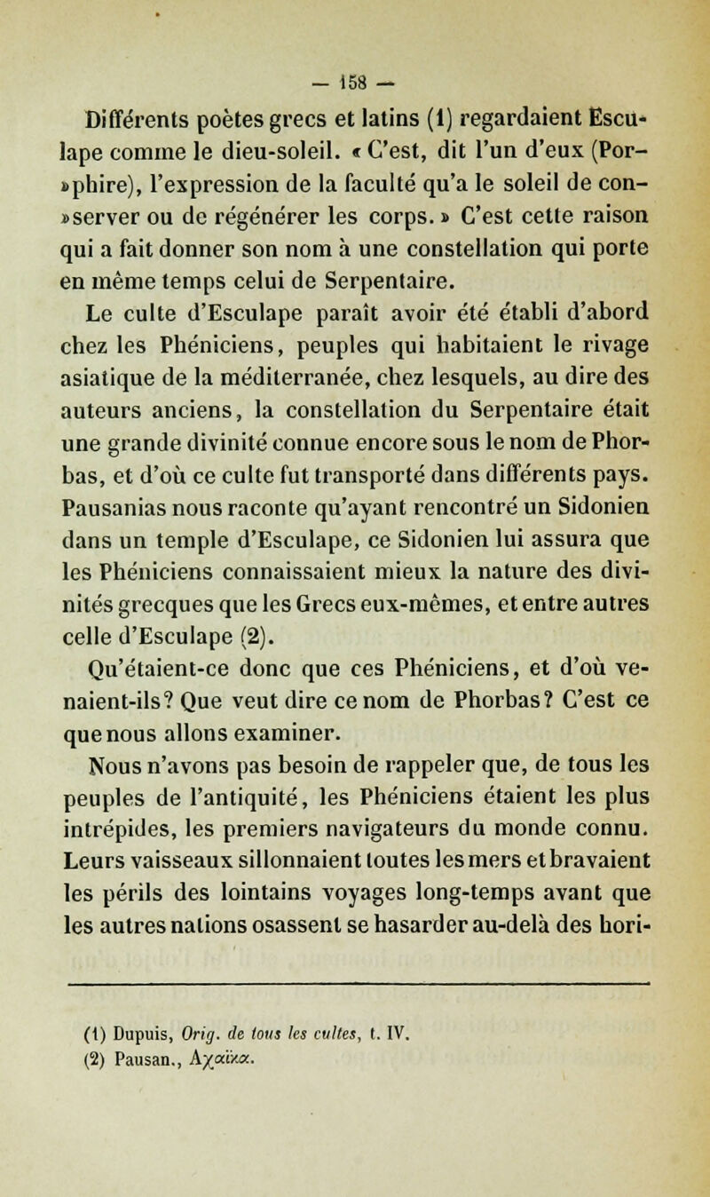 Différents poètes grecs et latins (1) regardaient Ëscu- lape comme le dieu-soleil. « C'est, dit l'un d'eux (Por- »phire), l'expression de la faculté qu'a le soleil de con- server ou de régénérer les corps. » C'est cette raison qui a fait donner son nom à une constellation qui porte en même temps celui de Serpentaire. Le culte d'Esculape paraît avoir été établi d'abord chez les Phéniciens, peuples qui habitaient le rivage asiatique de la médilerranée, chez lesquels, au dire des auteurs anciens, la constellation du Serpentaire était une grande divinité connue encore sous le nom de Phor- bas, et d'où ce culte fut transporté dans différents pays. Pausanias nous raconte qu'ayant rencontré un Sidonien dans un temple d'Esculape, ce Sidonien lui assura que les Phéniciens connaissaient mieux la nature des divi- nités grecques que les Grecs eux-mêmes, et entre autres celle d'Esculape (2). Qu'étaient-ce donc que ces Phéniciens, et d'où ve- naient-ils? Que veut dire ce nom de Phorbas? C'est ce que nous allons examiner. Nous n'avons pas besoin de rappeler que, de tous les peuples de l'antiquité, les Phéniciens étaient les plus intrépides, les premiers navigateurs du monde connu. Leurs vaisseaux sillonnaient toutes les mers et bravaient les périls des lointains voyages long-temps avant que les autres nations osassent se hasarder au-delà des hori- (1) Dupuis, Orig. de tous les cultes, t. IV. (2) Pausan., hyjxivjx.