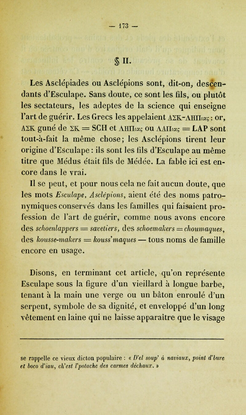 §H. Les Asclépiades ou Asclépions sont, dit-on, descen- dants d'Esculape. Sans doute, ce sont les fds, ou plutôt les sectateurs, les adeptes de la science qui enseigne l'art de guérir. Les Grecs les appelaient AZK-ARTLaç : or, A2R guné de 2K = SCH et AHILaç ou AAILaç = LAP sont tout-à-fait la même chose; les Asclépions tirent leur origine d'Esculape : ils sont les fils d'Esculape au même titre que Médus était fils de Médée. La fable ici est en- core dans le vrai. Il se peut, et pour nous cela ne fait aucun doute, que les mots Esculape, Asclépions, aient été des noms patro- nymiques conservés clans les familles qui faisaient pro- fession de l'art de guérir, comme nous avons encore des schoenlappers = savetiers, des schoemakers = choumaques, des kousse-makers = kouss'maques — tous noms de famille encore en usage. Disons, en terminant cet article, qu'on représente Esculape sous la figure d'un vieillard à longue barbe, tenant à la main une verge ou un bâton enroulé d'un serpent, symbole de sa dignité, et enveloppé d'un long vêtement en laine qui ne laisse apparaître que le visage se rappelle ce vieux dicton populaire : « D'el soup' à naviaux, point d'bure et boco d'iau, ch'est l'potache des carmes déchaux. »