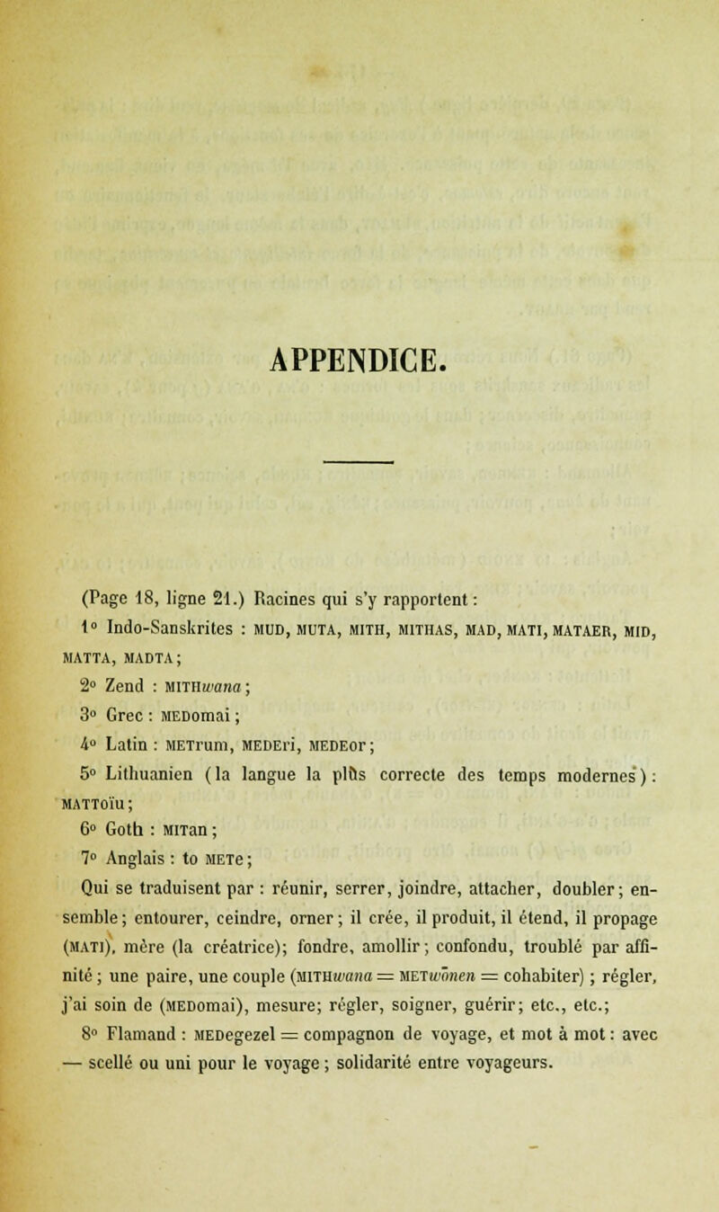 APPENDICE. (Page 18, ligne 21.) Racines qui s'y rapportent: 1° Indo-Sanskrites : mud, muta, mith, mithas, mad, mati, mataer, mid, MATTA, MADTA; 2° Zend : mrnwana; 3° Grec : MEDomai ; 4° Latin : METrum, MEDEri, MEDEor; 5° Lithuanien (la langue la plus correcte des temps modernes'): mattoïu ; 6° Gotb : MiTan ; 7° Anglais : to METe ; Qui se traduisent par : réunir, serrer, joindre, attacher, doubler; en- semble; entourer, ceindre, orner; il crée, il produit, il étend, il propage (matj), mère (la créatrice); fondre, amollir; confondu, troublé par affi- nité ; une paire, une couple (mTUwana — WETwônen = cohabiter) ; régler, j'ai soin de (MEDomai), mesure; régler, soigner, guérir; etc., etc.; 8° Flamand : MEDegezel = compagnon de voyage, et mot à mot : avec — scellé ou uni pour le voyage ; solidarité entre voyageurs.