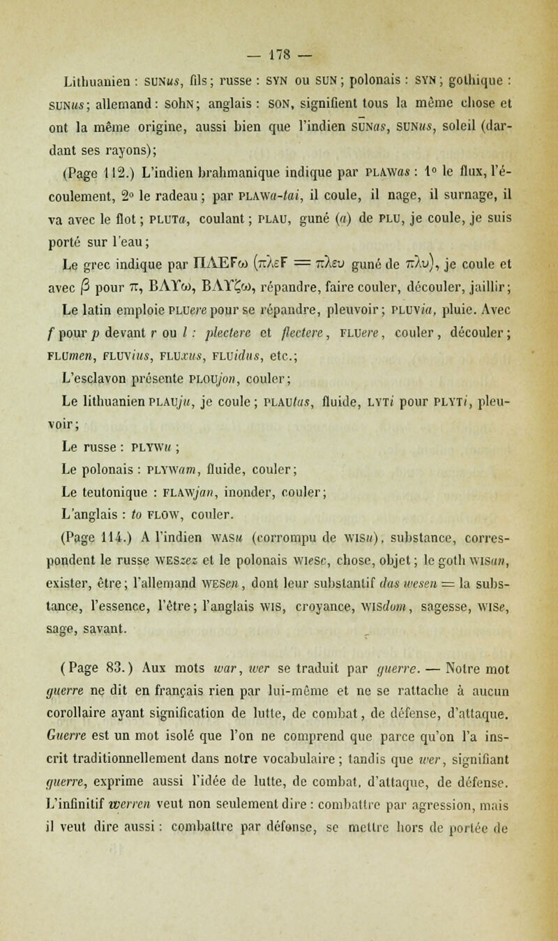 Lithuanien : suniw, fils; russe : SYN ou SUN; polonais : Syn; gothique : sunim; allemand: sohN; anglais : SON, signifient tous la même chose et ont la même origine, aussi bien que l'indien SUNas, SUNms, soleil (dar- dant ses rayons); (Page 112.) L'indien brahmanique indique par PLAWas : 1° le flux, l'é- coulement, 2° le radeau ; par PLAwa-taï, il coule, il nage, il surnage, il va avec le flot ; plut», coulant ; plau, guné (a) de plu, je coule, je suis porté sur l'eau; Le grec indique par IIAEFm {nAeF = tu-.iv guné de l$u), je coule et avec |3 pour 71, BAYw, BAYÇoo, répandre, faire couler, découler, jaillir; Le latin emploie PLUere pour se répandre, pleuvoir; PLUVi'a, pluie. Avec f pour p devant r ou l : pleclerc et flectere, FLUen?, couler , découler ; FLUmere, fluv<ms, fluxws, Fwidiis, etc.; L'esclavon présente PLOU/on, couler; Le lithuanienplaujh, je coule; VLMitus, fluide, LYTi pour plyt/, pleu- voir; Le russe : plywk ; Le polonais : PLYWam, fluide, couler; Le teutonique : flaw/om, inonder, couler; L'anglais : to flow, couler. (Page 114.) A l'indien wasm (corrompu de wism), substance, corres- pondent le russe WESzez et le polonais wiesc, chose, objet ; le goth wisan, exister, être; l'allemand WESen, dont leur substantif das wcsen = la subs- tance, l'essence, l'être ; l'anglais wis, croyance, vusdum, sagesse, wise, sage, savant. (Page 83.) Aux mots war, iver se traduit par guerre. — Notre mot guerre ne dit en français rien par lui-môme et ne se rattache à aucun corollaire ayant signification de lutte, de combat, de défense, d'attaque. Guerre est un mot isolé que l'on ne comprend que parce qu'on l'a ins- crit traditionnellement dans notre vocabulaire ; tandis que wer, signifiant guerre, exprime aussi l'idée de lutte, de combat, d'attaque, de défense. L'infinitif werren veut non seulement dire : combattre par agression, mais il veut dire aussi : combattre par défense, se mettre hors de portée de