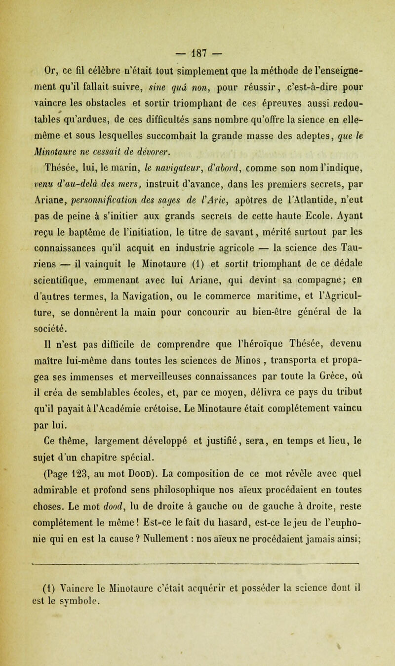 Or, ce fil célèbre n'était tout simplement que la méthode de l'enseigne- ment qu'il fallait suivre, sine qud non, pour réussir, c'est-à-dire pour vaincre les obstacles et sortir triomphant de ces épreuves aussi redou- tables qu'ardues, de ces difficultés sans nombre qu'offre la sience en elle- môme et sous lesquelles succombait la grande masse des adeptes, que le Minotaure ne cessait de dévorer. Thésée, lui, le marin, le navigateur, d'abord, comme son nom l'indique, venu d'au-delà des mers, instruit d'avance, dans les premiers secrets, par Ariane, personnification des sages de l'Arie, apôtres de l'Atlantide, n'eut pas de peine à s'initier aux grands secrets de cette haute Ecole. Ayant reçu le baptême de l'initiation, le titre de savant, mérité surtout par les connaissances qu'il acquit en industrie agricole — la science des Tau- riens — il vainquit le Minotaure (1) et sorti! triomphant de ce dédale scientifique, emmenant avec lui Ariane, qui devint sa compagne; en d'autres termes, la Navigation, ou le commerce maritime, et l'Agricul- ture, se donnèrent la main pour concourir au bien-être général de la société. Il n'est pas difficile de comprendre que l'héroïque Thésée, devenu maître lui-même dans toutes les sciences de Minos, transporta et propa- gea ses immenses et merveilleuses connaissances par toute la Grèce, où il créa de semblables écoles, et, par ce moyen, délivra ce pays du tribut qu'il payait à l'Académie Cretoise. Le Minotaure était complètement vaincu par lui. Ce thème, largement développé et justifié, sera, en temps et lieu, le sujet d'un chapitre spécial. (Page 123, au mot Dood). La composition de ce mot révèle avec quel admirable et profond sens philosophique nos aïeux procédaient en toutes choses. Le mot dood, lu de droite à gauche ou de gauche à droite, reste complètement le même! Est-ce le fait du hasard, est-ce le jeu de l'eupho- nie qui en est la cause ? Nullement : nos aïeux ne procédaient jamais ainsi; (1) Vaincre le Minotaure c'était acquérir et posséder la science dont il est le symbole.