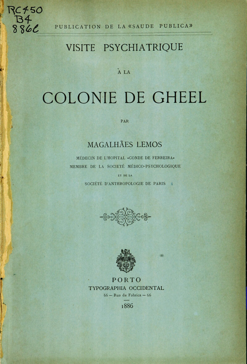 Y\CfSO O O / j PUBLICATION DE LA«SAUDE PUBLICA» VISITE PSYCHIATRIQUE A LA COLONIE DE GHEEL PAR MAGALHAES LEMOS MÉDECIN DE L'HOPITAL «CONDE DE FERREIRA» MEMBRE DE LA SOCIÉTÉ MÉDICO-PSYCHOLOGIQUE ET DE LA SOCIÉTÉ D'ANTHROPOLOGIE DE PARIS . PORTO TYPOGRAPHIA OCCIDENTAL 66 — Rua da Fabrica — 66 1886