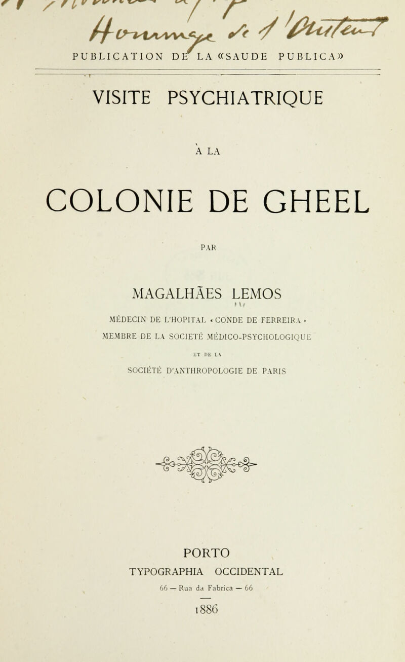 PUBLICATION DE LA «SAUDE PUBLICA» VISITE PSYCHIATRIQUE A LA COLONIE DE GHEEL PAR MAGALHÂES LEMOS MÉDECIN DE L'HOPITAL « CONDE DE FERRE1RA • MEMBRE DE LA SOCIÉTÉ MÉDICO-PSYCHOLOGIQUE LT DE H SOCIÉTÉ D'ANTHROPOLOGIE DE PARIS ^^^^ PORTO TYPOGRAPHIA OCCIDENTAL 66 — Rua da Fabrica — 66 1886