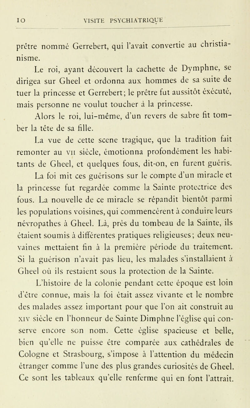 prêtre nommé Gerrebert, qui l'avait convertie au christia- nisme. Le roi, ayant découvert la cachette de Dymphne, se dirigea sur Gheel et ordonna aux hommes de sa suite de tuer la princesse et Gerrebert; le prêtre fut aussitôt exécuté, mais personne ne voulut toucher à la princesse. Alors le roi, lui-même, d'un revers de sabre fit tom- ber la tête de sa fille. La vue de cette scène tragique, que la tradition fait remonter au vu siècle, émotionna profondément les habi- tants de Gheel, et quelques fous, dit-on, en furent guéris. La foi mit ces guérisons sur le compte d'un miracle et la princesse fut regardée comme la Sainte protectrice des fous. La nouvelle de ce miracle se répandit bientôt parmi les populations voisines, qui commencèrent à conduire leurs névropathes à Gheel. Là, prés du tombeau de la Sainte, ils étaient soumis à différentes pratiques religieuses; deux neu- vaines mettaient fin à la première période du traitement. Si la guérison n'avait pas lieu, les malades s'installaient à' Gheel où ils restaient sous la protection de la Sainte. L'histoire de la colonie pendant cette époque est loin d'être connue, mais la foi était assez vivante et le nombre des malades assez important pour que l'on ait construit au xiv siècle en l'honneur de Sainte Dimphne l'église qui con- serve encore son nom. Cette église spacieuse et belle, bien qu'elle ne puisse être comparée aux cathédrales de Cologne et Strasbourg, s'impose à l'attention du médecin étranger comme l'une des plus grandes curiosités de Gheel. Ce sont les tableaux qu'elle renferme qui en font l'attrait.