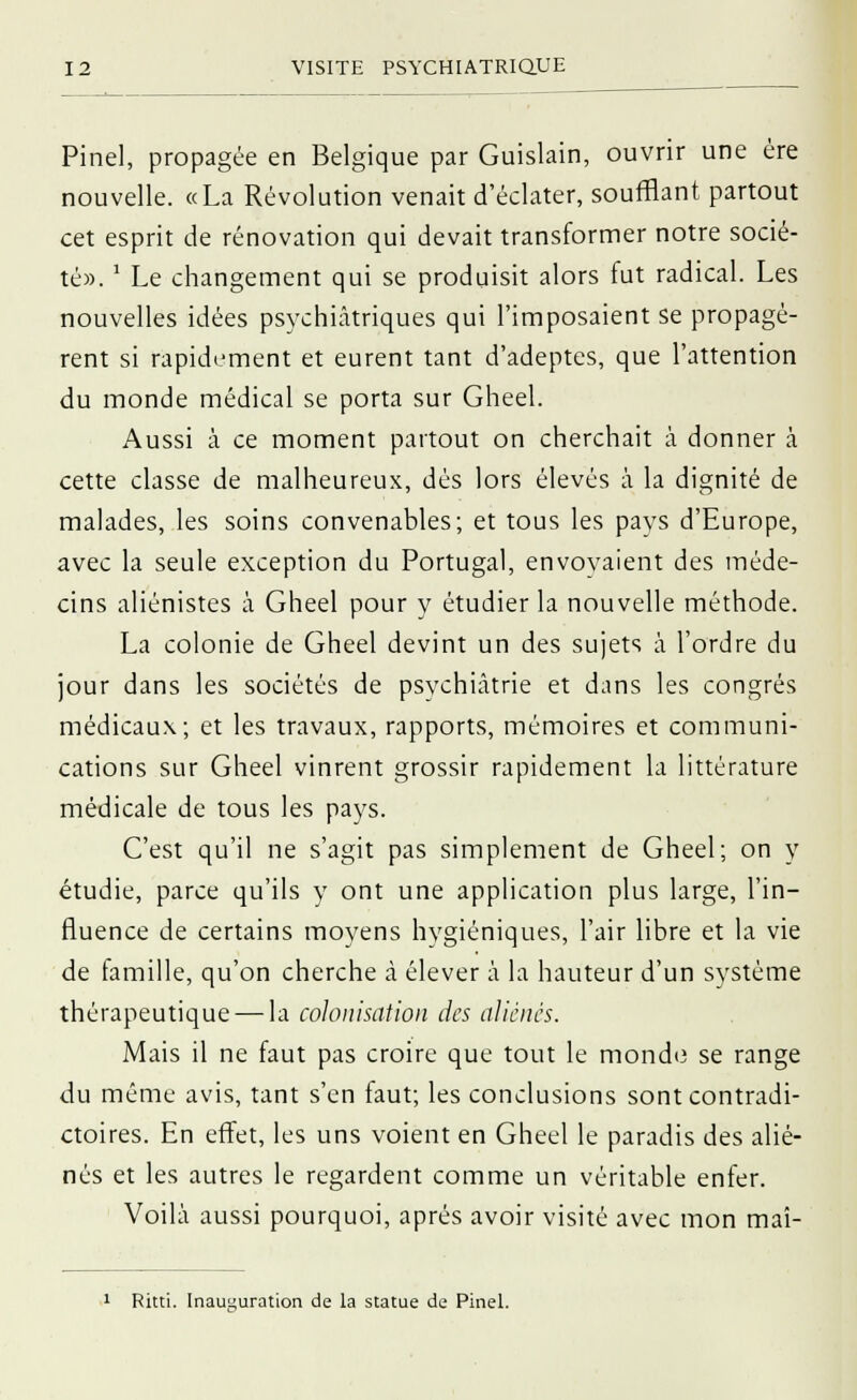 Pinel, propagée en Belgique par Guislain, ouvrir une ère nouvelle. «La Révolution venait d'éclater, soufflant partout cet esprit de rénovation qui devait transformer notre socié- té». ' Le changement qui se produisit alors fut radical. Les nouvelles idées psychiatriques qui l'imposaient se propagè- rent si rapidement et eurent tant d'adeptes, que l'attention du monde médical se porta sur Gheel. Aussi à ce moment partout on cherchait à donner à cette classe de malheureux, dès lors élevés à la dignité de malades, les soins convenables; et tous les pays d'Europe, avec la seule exception du Portugal, envovaient des méde- cins aliénistes à Gheel pour y étudier la nouvelle méthode. La colonie de Gheel devint un des sujets à l'ordre du jour dans les sociétés de psychiatrie et dans les congrès médicaux; et les travaux, rapports, mémoires et communi- cations sur Gheel vinrent grossir rapidement la littérature médicale de tous les pays. C'est qu'il ne s'agit pas simplement de Gheel; on y étudie, parce qu'ils y ont une application plus large, l'in- fluence de certains moyens hygiéniques, l'air libre et la vie de famille, qu'on cherche à élever à la hauteur d'un système thérapeutique — la colonisation des aliènes. Mais il ne faut pas croire que tout le monde se range du même avis, tant s'en faut; les conclusions sont contradi- ctoires. En effet, les uns voient en Gheel le paradis des alié- nés et les autres le regardent comme un véritable enfer. Voilà aussi pourquoi, après avoir visité avec mon maî- 1 Ritti. Inauguration de la statue de Pinel.