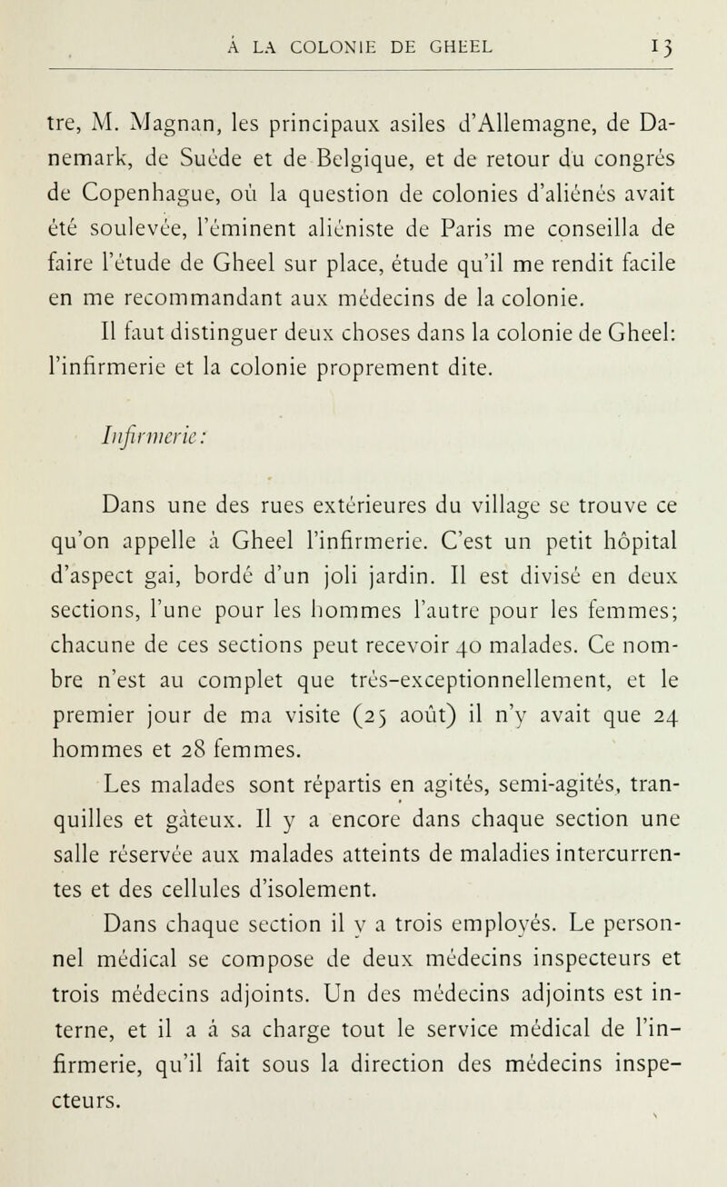 tre, M. Magnan, les principaux asiles d'Allemagne, de Da- nemark, de Suéde et de Belgique, et de retour du congrès de Copenhague, où la question de colonies d'aliénés avait été soulevée, l'éminent aliéniste de Paris me conseilla de faire l'étude de Gheel sur place, étude qu'il me rendit facile en me recommandant aux médecins de la colonie. Il faut distinguer deux choses dans la colonie de Gheel: l'infirmerie et la colonie proprement dite. Infirmerie : Dans une des rues extérieures du village se trouve ce qu'on appelle à Gheel l'infirmerie. C'est un petit hôpital d'aspect gai, bordé d'un joli jardin. Il est divisé en deux sections, l'une pour les hommes l'autre pour les femmes; chacune de ces sections peut recevoir 40 malades. Ce nom- bre n'est au complet que trés-exceptionnellement, et le premier jour de ma visite (25 août) il n'y avait que 24 hommes et 28 femmes. Les malades sont répartis en agités, semi-agités, tran- quilles et gâteux. Il y a encore dans chaque section une salle réservée aux malades atteints de maladies intercurren- tes et des cellules d'isolement. Dans chaque section il y a trois employés. Le person- nel médical se compose de deux médecins inspecteurs et trois médecins adjoints. Un des médecins adjoints est in- terne, et il a â sa charge tout le service médical de l'in- firmerie, qu'il fait sous la direction des médecins inspe- cteurs.