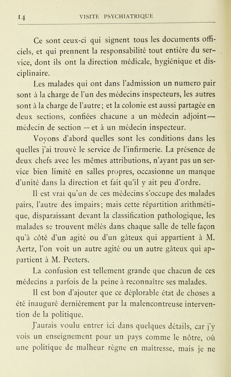 Ce sont ceux-ci qui signent tous les documents offi- ciels, et qui prennent la responsabilité tout entière du ser- vice, dont ils ont la direction médicale, hygiénique et dis- ciplinaire. Les malades qui ont dans l'admission un numéro pair sont à la charge de l'un des médecins inspecteurs, les autres sont à la charge de l'autre ; et la colonie est aussi partagée en deux sections, confiées chacune a un médecin adjoint— médecin de section —et à un médecin inspecteur. Voyons d'abord quelles sont les conditions dans les quelles j'ai trouvé le service de l'infirmerie. La présence de deux chefs avec les mêmes attributions, n'ayant pas un ser- vice bien limité en salles propres, occasionne un manque d'unité dans la direction et fait qu'il y ait peu d'ordre. Il est vrai qu'un de ces médecins s'occupe des malades pairs, l'autre des impairs; mais cette répartition arithméti- que, disparaissant devant la classification pathologique, les malades se trouvent mêlés dans chaque salle de telle façon qu'à côté d'un agité ou d'un gâteux qui appartient à M. Aertz, l'on voit un autre agité ou un autre gâteux qui ap- partient à M. Peeters. La confusion est tellement grande que chacun de ces médecins a parfois de la peine à reconnaître ses malades. Il est bon d'ajouter que ce déplorable état de choses a été inauguré dernièrement par la malencontreuse interven- tion de la politique. J'aurais voulu entrer ici dans quelques détails, car j'y vois un enseignement pour un pays comme le nôtre, où une politique de malheur régne en maîtresse, mais je ne