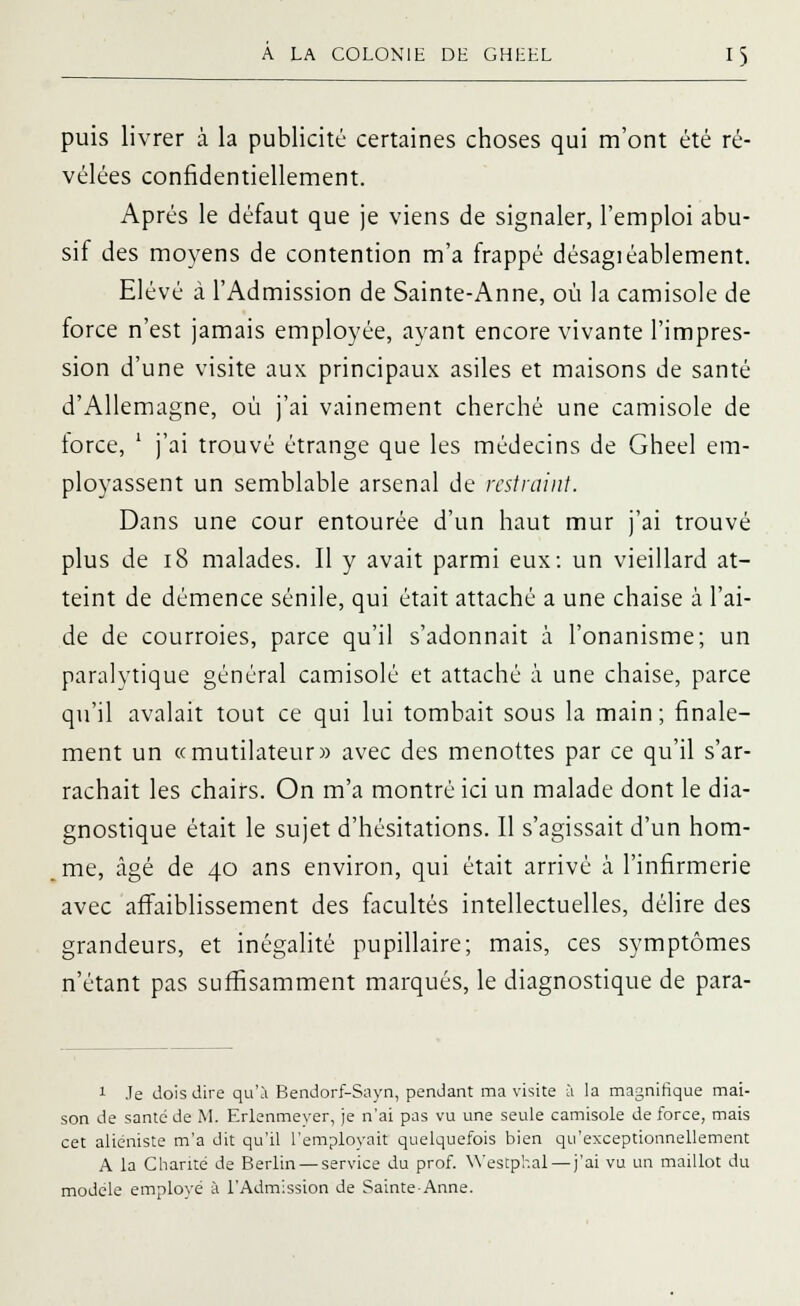 puis livrer à la publicité certaines choses qui m'ont été ré- vélées confidentiellement. Après le défaut que je viens de signaler, l'emploi abu- sif des moyens de contention m'a frappé désagiéablement. Elevé à l'Admission de Sainte-Anne, où la camisole de force n'est jamais employée, ayant encore vivante l'impres- sion d'une visite aux principaux asiles et maisons de santé d'Allemagne, où j'ai vainement cherché une camisole de lorce, ' j'ai trouvé étrange que les médecins de Gheel em- ployassent un semblable arsenal de restraint. Dans une cour entourée d'un haut mur j'ai trouvé plus de 18 malades. Il y avait parmi eux: un vieillard at- teint de démence sénile, qui était attaché a une chaise à l'ai- de de courroies, parce qu'il s'adonnait à l'onanisme; un paralytique général camisole et attaché à une chaise, parce qu'il avalait tout ce qui lui tombait sous la main; finale- ment un «mutilateur» avec des menottes par ce qu'il s'ar- rachait les chairs. On m'a montré ici un malade dont le dia- gnostique était le sujet d'hésitations. Il s'agissait d'un hom- me, âgé de 40 ans environ, qui était arrivé à l'infirmerie avec affaiblissement des facultés intellectuelles, délire des grandeurs, et inégalité pupillaire; mais, ces symptômes n'étant pas suffisamment marqués, le diagnostique de para- 1 Je dois dire qu'à Bendorf-Sayn, pendant ma visite à la magnifique mai- son de santé de M. Erlenmeyer, je n'ai pas vu une seule camisole de force, mais cet aliéniste m'a dit qu'il l'employait quelquefois bien qu'exceptionnellement A la Charité de Berlin — service du prof. Westphal — j'ai vu un maillot du modèle employé à l'Admission de Sainte-Anne.