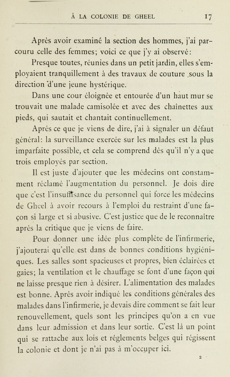 Après avoir examiné la section des hommes, j'ai par- couru celle des femmes; voici ce que j'y ai observé: Presque toutes, réunies dans un petit jardin, elles s'em- ployaient tranquillement à des travaux de couture .sous la direction 'd'une jeune hystérique. Dans une cour éloignée et entourée d'un haut mur se trouvait une malade camisolée et avec des chaînettes aux pieds, qui sautait et chantait continuellement. Après ce que je viens de dire, j'ai à signaler un défaut général: la surveillance exercée sur les malades est la plus imparfaite possible, et cela se comprend dés qu'il n'y a que trois employés par section. Il est juste d'ajouter que les médecins ont constam- ment réclamé l'augmentation du personnel. Je dois dire que c'est l'insuffisance du personnel qui force les médecins de Gheel à avoir recours à l'emploi du restraint d'une fa- çon si large et si abusive. C'est.justice que de le reconnaître après la critique que je viens de faire. Pour donner une idée plus complète de l'infirmerie, j'ajouterai qu'elle est dans de bonnes conditions hygiéni- ques. Les salles sont spacieuses et propres, bien éclairées et gaies; la ventilation et le chauffage se font d'une façon qui ne laisse presque rien à désirer. L'alimentation des malades est bonne. Après avoir indiqué les conditions générales des malades dans l'infirmerie, je devais dire comment se fait leur renouvellement, quels sont les principes qu'on a en vue dans leur admission et dans leur sortie. C'est là un point qui se rattache aux lois et règlements belges qui régissent la colonie et dont je n'ai pas à m'occuper ici.