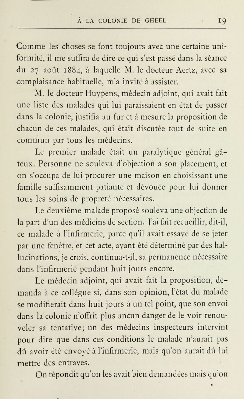 Comme les choses se font toujours avec une certaine uni- formité, il me suffira de dire ce qui s'est passé dans la séance du 27 août 1884, à laquelle M. le docteur Aertz, avec sa complaisance habituelle, m'a invité à assister. M. le docteur Huypens, médecin adjoint, qui avait fait une liste des malades qui lui paraissaient en état de passer dans la colonie, justifia au fur et à mesure la proposition de chacun de ces malades, qui était discutée tout de suite en commun par tous les médecins. Le premier malade était un paralytique général gâ- teux. Personne ne souleva d'objection à son placement, et on s'occupa de lui procurer une maison en choisissant une famille suffisamment patiante et dévouée pour lui donner tous les soins de propreté nécessaires. Le deuxième malade proposé souleva une objection de la part d'un des médicins de section. J'ai fait recueillir, dit-il, ce malade à l'infirmerie, parce qu'il avait essayé de se jeter par une fenêtre, et cet acte, ayant été déterminé par des hal- lucinations, je crois, continua-t-il, sa permanence nécessaire dans l'infirmerie pendant huit jours encore. Le médecin adjoint, qui avait fait la proposition, de- manda à ce collègue si, dans son opinion, l'état du malade se modifierait dans huit jours à un tel point, que son envoi dans la colonie n'offrît plus ancun danger de le voir renou- veler sa tentative; un des médecins inspecteurs intervint pour dire que dans ces conditions le malade n'aurait pas dû avoir été envoyé â l'infirmerie, mais qu'on aurait dû lui mettre des entraves. On répondit qu'on les avait bien demandées mais qu'on