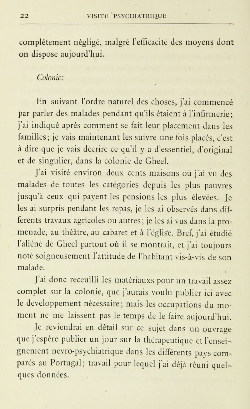 complètement négligé, malgré l'efficacité des moyens dont on dispose aujourd'hui. Coloi ue: En suivant l'ordre naturel des choses, j'ai commencé par parler des malades pendant qu'ils étaient à l'infirmerie; j'ai indiqué après comment se fait leur placement dans les familles; je vais maintenant les suivre une fois placés, c'est à dire que je vais décrire ce qu'il y a d'essentiel, d'original et de singulier, dans la colonie de Gheel. J'ai visité environ deux cents maisons où j'ai vu des malades de toutes les catégories depuis les plus pauvres jusqu'à ceux qui payent les pensions les plus élevées. Je les ai surpris pendant les repas, je les ai observés dans dif- férents travaux agricoles ou autres; je les ai vus dans la pro- menade, au théâtre, au cabaret et à l'église. Bref, j'ai étudié l'aliéné de Gheel partout où il se montrait, et j'ai toujours noté soigneusement l'attitude de l'habitant vis-à-vis de son malade. J'ai donc receuilli les matériauxs pour un travail assez complet sur la colonie, que j'aurais voulu publier ici avec le développement nécessaire; mais les occupations du mo- ment ne me laissent pas le temps de le faire aujourd'hui. Je reviendrai en détail sur ce sujet dans un ouvrage que j'espère publier un jour sur la thérapeutique et l'ensei- gnement nevro-psyehiatrique dans les différents pays com- parés au Portugal; travail pour lequel j'ai déjà réuni quel- ques données.